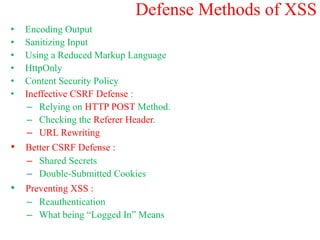 Defense Methods of XSS
• Encoding Output
• Sanitizing Input
• Using a Reduced Markup Language
• HttpOnly
• Content Security Policy
• Ineffective CSRF Defense :
– Relying on HTTP POST Method.
– Checking the Referer Header.
– URL Rewriting
• Better CSRF Defense :
– Shared Secrets
– Double-Submitted Cookies
• Preventing XSS :
– Reauthentication
– What being “Logged In” Means
 