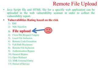 Remote File Upload
• Java Script file and HTML file for a specific web application can be
uploaded in the web vulnerability scanner in order to collect the
vulnerability report.
• Vulnerabilities Rating based on the risk
1) XSS
2) SQL Injection
3) File upload
4) Cross Site Request Forgery
5) Local File Inclusion
6) Remote Code Execution
7) Full Path Disclosure
8) Remote File Inclusion
9) Authentication Bypass
10) General Bypass
11) Open Redirect
12) XML External Entity
13) Denial of Service
 
