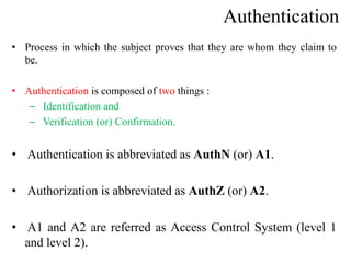 Authentication
• Process in which the subject proves that they are whom they claim to
be.
• Authentication is composed of two things :
– Identification and
– Verification (or) Confirmation.
• Authentication is abbreviated as AuthN (or) A1.
• Authorization is abbreviated as AuthZ (or) A2.
• A1 and A2 are referred as Access Control System (level 1
and level 2).
 