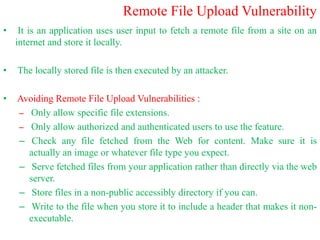Remote File Upload Vulnerability
• It is an application uses user input to fetch a remote file from a site on an
internet and store it locally.
• The locally stored file is then executed by an attacker.
• Avoiding Remote File Upload Vulnerabilities :
– Only allow specific file extensions.
– Only allow authorized and authenticated users to use the feature.
– Check any file fetched from the Web for content. Make sure it is
actually an image or whatever file type you expect.
– Serve fetched files from your application rather than directly via the web
server.
– Store files in a non-public accessibly directory if you can.
– Write to the file when you store it to include a header that makes it non-
executable.
 