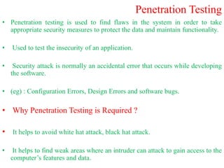 Penetration Testing
• Penetration testing is used to find flaws in the system in order to take
appropriate security measures to protect the data and maintain functionality.
• Used to test the insecurity of an application.
• Security attack is normally an accidental error that occurs while developing
the software.
• (eg) : Configuration Errors, Design Errors and software bugs.
• Why Penetration Testing is Required ?
• It helps to avoid white hat attack, black hat attack.
• It helps to find weak areas where an intruder can attack to gain access to the
computer’s features and data.
 