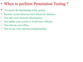• When to perform Penetration Testing ?
• To secure the functioning of the system.
• Security system discovers new threats by attackers.
• You add a new network infrastructure.
• You update your system or install new software.
• You relocate your office.
• You set up a new end-user program/policy.
 