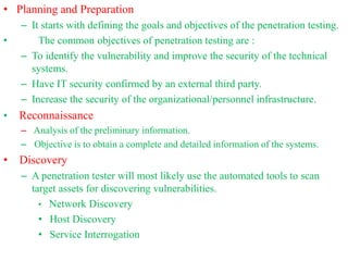 • Planning and Preparation
– It starts with defining the goals and objectives of the penetration testing.
• The common objectives of penetration testing are :
– To identify the vulnerability and improve the security of the technical
systems.
– Have IT security confirmed by an external third party.
– Increase the security of the organizational/personnel infrastructure.
• Reconnaissance
– Analysis of the preliminary information.
– Objective is to obtain a complete and detailed information of the systems.
• Discovery
– A penetration tester will most likely use the automated tools to scan
target assets for discovering vulnerabilities.
• Network Discovery
• Host Discovery
• Service Interrogation
 