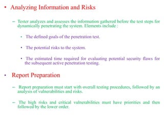 • Analyzing Information and Risks
– Tester analyzes and assesses the information gathered before the test steps for
dynamically penetrating the system. Elements include :
• The defined goals of the penetration test.
• The potential risks to the system.
• The estimated time required for evaluating potential security flaws for
the subsequent active penetration testing.
• Report Preparation
– Report preparation must start with overall testing procedures, followed by an
analysis of vulnerabilities and risks.
– The high risks and critical vulnerabilities must have priorities and then
followed by the lower order.
 