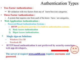Authentication Types
• Two Factor Authentication :
– ID validation with two factors from any of know/have/are categories.
• Three Factor Authentication :
– A system that requires one from each of the know / have / are categories.
• Web Application Authentication :
– Password Based Authentication Systems :
• HTTP specification provides two built-in authentication systems.
1) Basic Access Authentication
2) Digest Access Authentication
• Single sign-on Solutions
– Windows Live ID
– Facebook ID
• HTTP based authentication is not preferred by security-conscious
web app developers.
The server at request www.auth0.com requires username and
password.
 