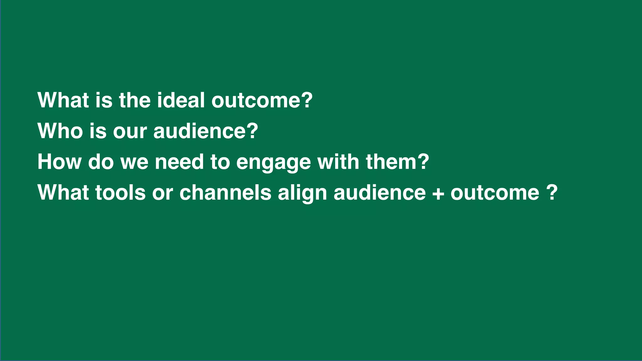 What is the ideal outcome?
Who is our audience?
How do we need to engage with them?
What tools or channels align audience + outcome ?
 
