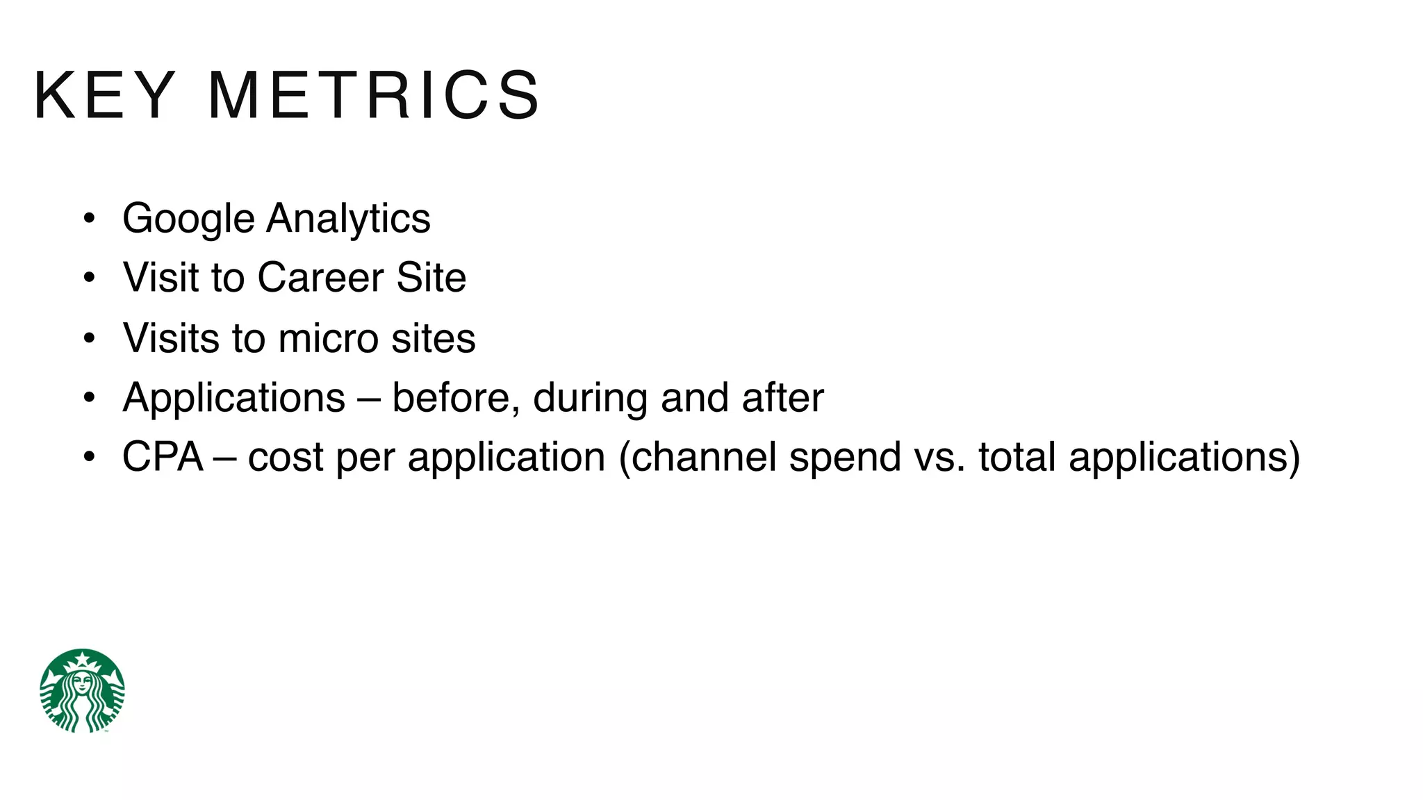 • Google Analytics
• Visit to Career Site
• Visits to micro sites
• Applications – before, during and after
• CPA – cost per application (channel spend vs. total applications)
KEY METRICS
 