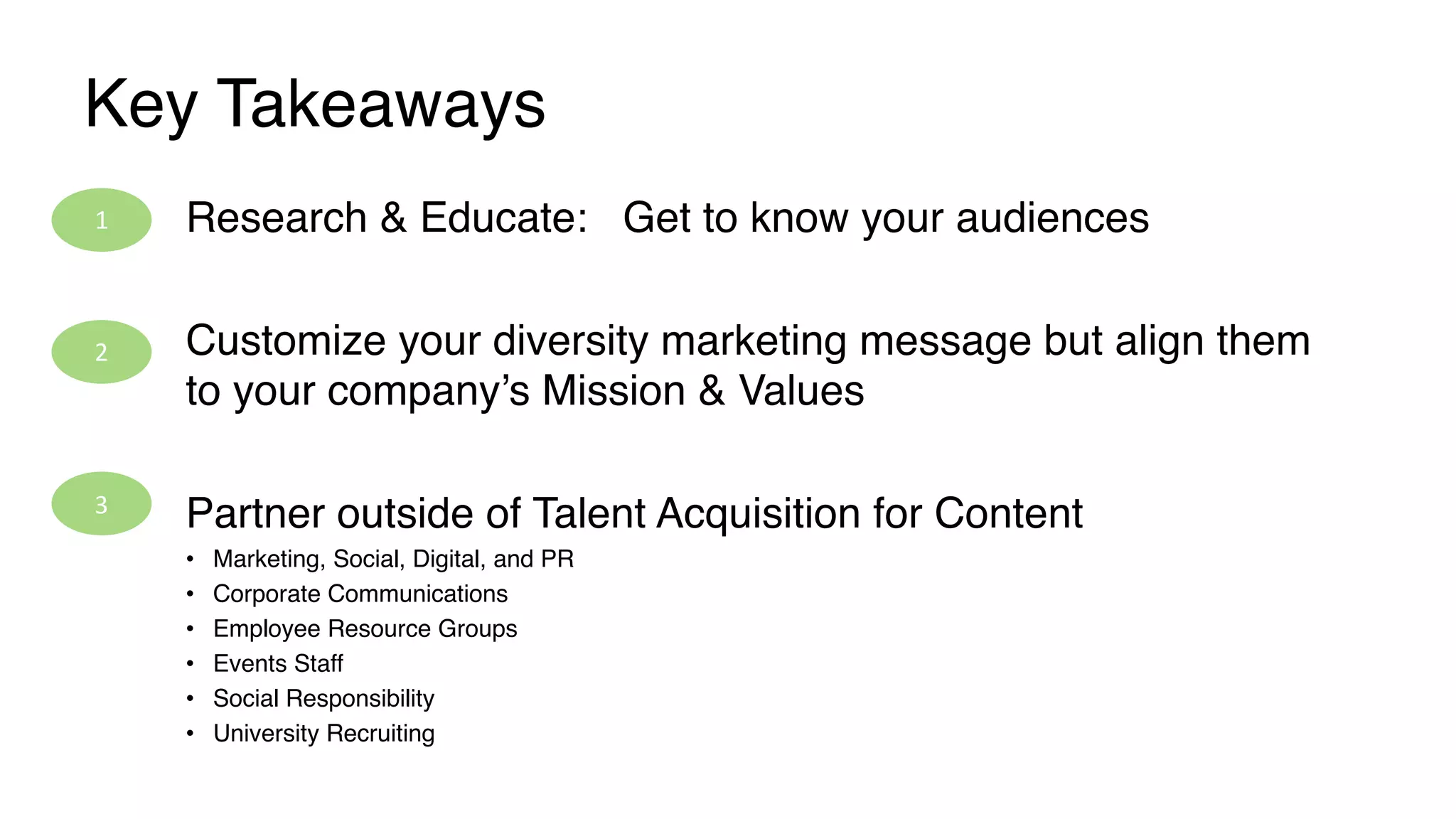 Key Takeaways
Research & Educate: Get to know your audiences
Customize your diversity marketing message but align them
to your company’s Mission & Values
Partner outside of Talent Acquisition for Content
• Marketing, Social, Digital, and PR
• Corporate Communications
• Employee Resource Groups
• Events Staff
• Social Responsibility
• University Recruiting
1	
2	
3	
 