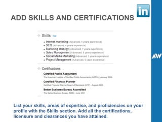 ADD SKILLS AND CERTIFICATIONS List your skills, areas of expertise, and proficiencies on your profile with the Skills section. Add all the certifications, licensure and clearances you have attained. 