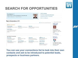 SEARCH FOR OPPORTUNITIES You can use your connections list to look into their own contacts and ask to be introduced to potential leads, prospects or business partners. 