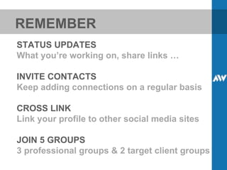 REMEMBER STATUS UPDATES What you’re working on, share links … INVITE CONTACTS Keep adding connections on a regular basis CROSS LINK Link your profile to other social media sites JOIN 5 GROUPS 3 professional groups & 2 target client groups 