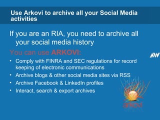 Use Arkovi to archive all your Social Media activities If you are an RIA, you need to archive all your social media history You can use  ARKOVI: Comply with FINRA and SEC regulations for record keeping of electronic communications Archive blogs & other social media sites via RSS Archive Facebook & LinkedIn profiles Interact, search & export archives  