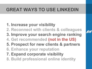 GREAT WAYS TO USE LINKEDIN 1. Increase your visibility 2. Reconnect with clients & colleagues 3. Improve your search engine ranking 4. Get recommended  (not in the US) 5. Prospect for new clients & partners 6. Enhance your reputation 7. Expand corporate visibility 8. Build professional online identity 