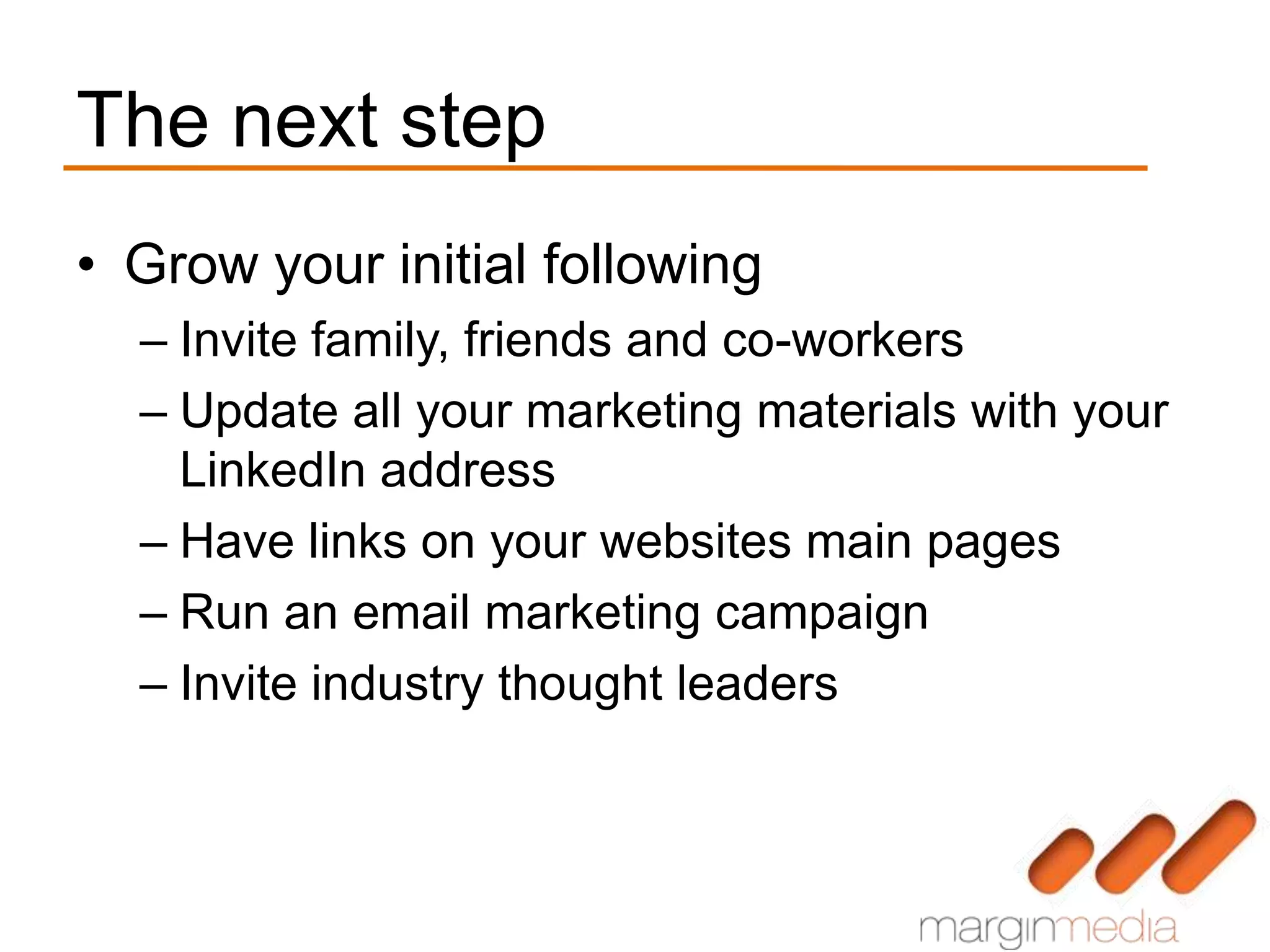 The next step
• Grow your initial following
  – Invite family, friends and co-workers
  – Update all your marketing materials with your
    LinkedIn address
  – Have links on your websites main pages
  – Run an email marketing campaign
  – Invite industry thought leaders
 