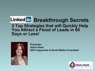 Breakthrough Secrets
3 Top Strategies that will Quickly Help
You Attract a Flood of Leads in 60
Days or Less!

         Presenter:
         Gloria Rand
         SEO Copywriter & Social Media Consultant
 