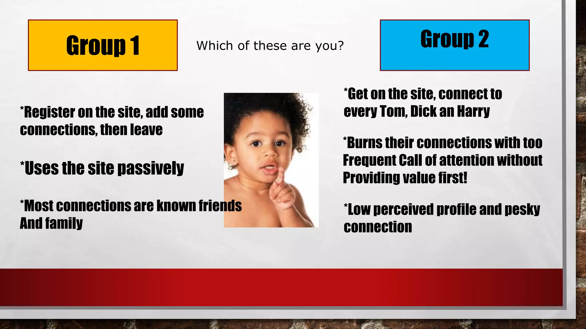 Group 1 Group 2
*Get on the site, connect to
every Tom, Dick an Harry
*Burns their connections with too
Frequent Call of attention without
Providing value first!
*Low perceived profile and pesky
connection
*Register on the site, add some
connections, then leave
*Uses the site passively
*Most connections are known friends
And family
Which of these are you?
 