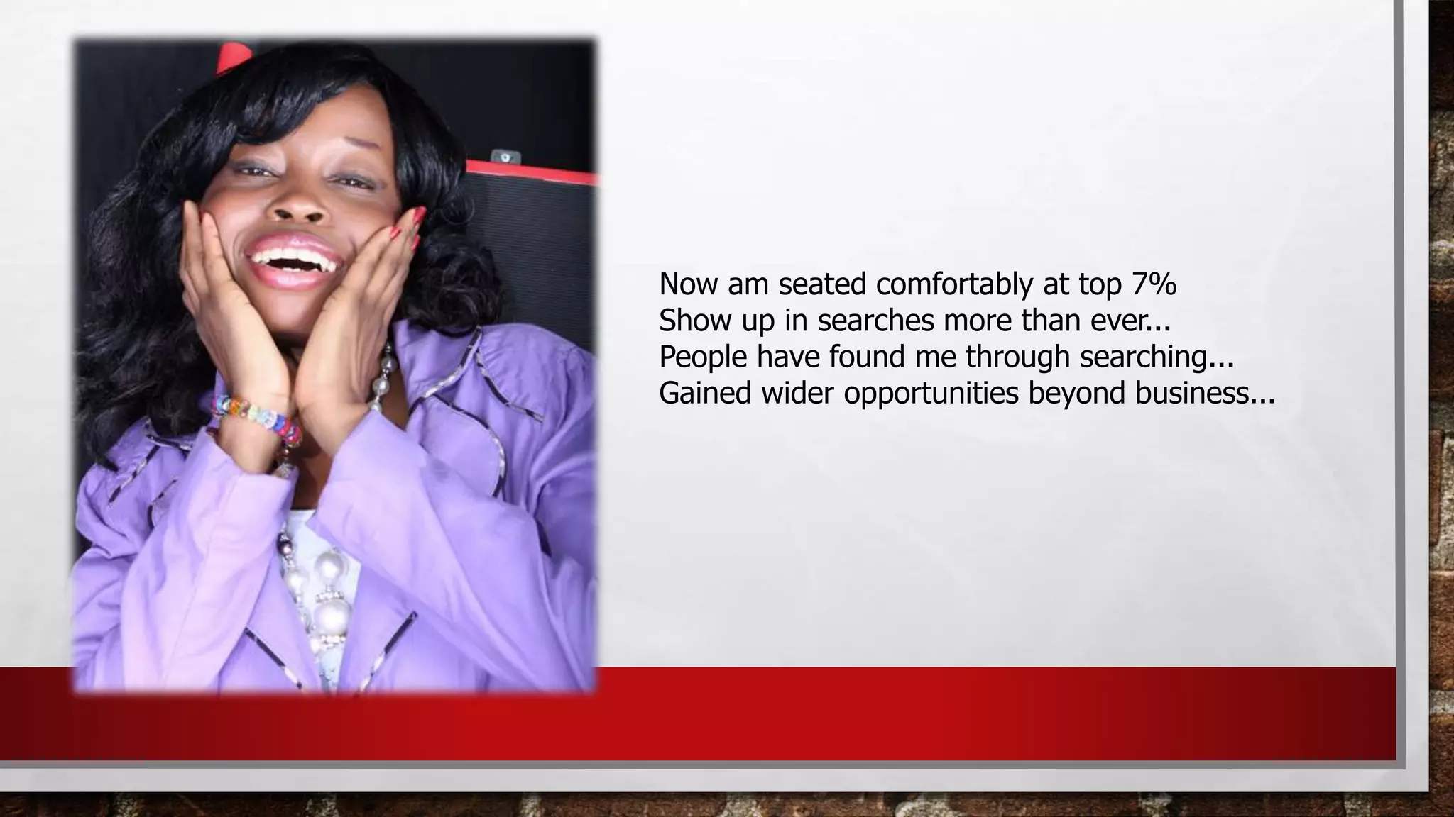 Now am seated comfortably at top 7%
Show up in searches more than ever...
People have found me through searching...
Gained wider opportunities beyond business...
 