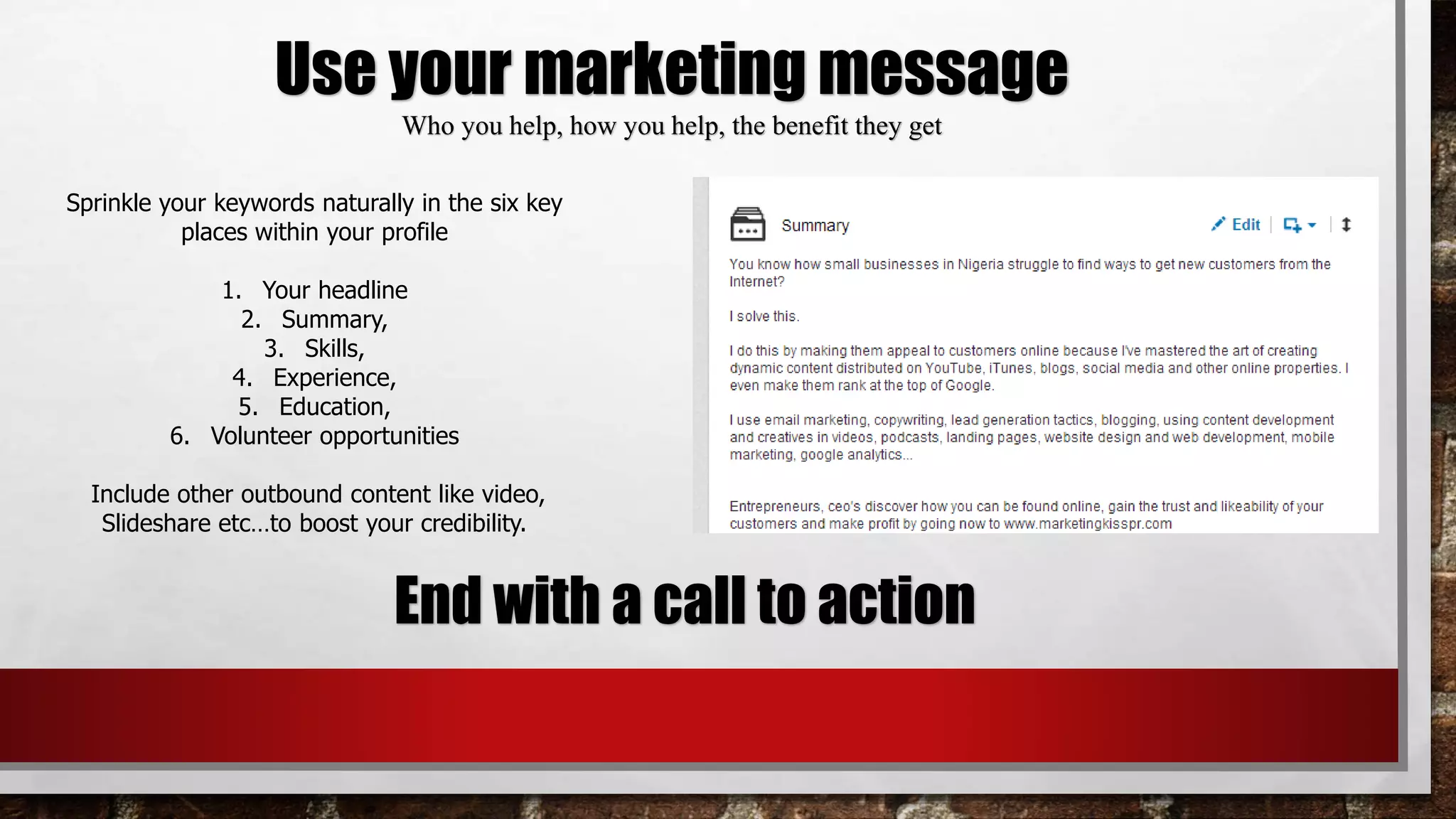 Use your marketing message
Who you help, how you help, the benefit they get
End with a call to action
Sprinkle your keywords naturally in the six key
places within your profile
1. Your headline
2. Summary,
3. Skills,
4. Experience,
5. Education,
6. Volunteer opportunities
Include other outbound content like video,
Slideshare etc…to boost your credibility.
 