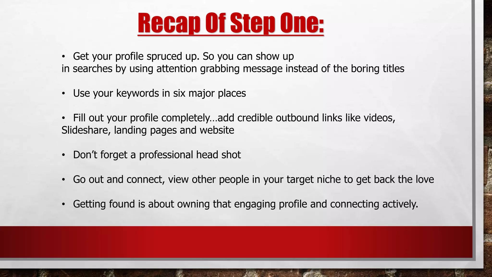 Recap Of Step One:
• Get your profile spruced up. So you can show up
in searches by using attention grabbing message instead of the boring titles
• Use your keywords in six major places
• Fill out your profile completely…add credible outbound links like videos,
Slideshare, landing pages and website
• Don’t forget a professional head shot
• Go out and connect, view other people in your target niche to get back the love
• Getting found is about owning that engaging profile and connecting actively.
 