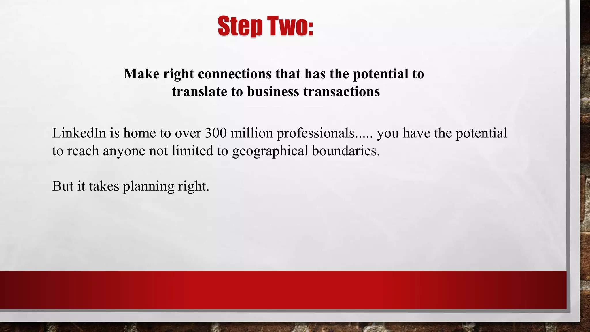 Step Two:
LinkedIn is home to over 300 million professionals..... you have the potential
to reach anyone not limited to geographical boundaries.
But it takes planning right.
Make right connections that has the potential to
translate to business transactions
 
