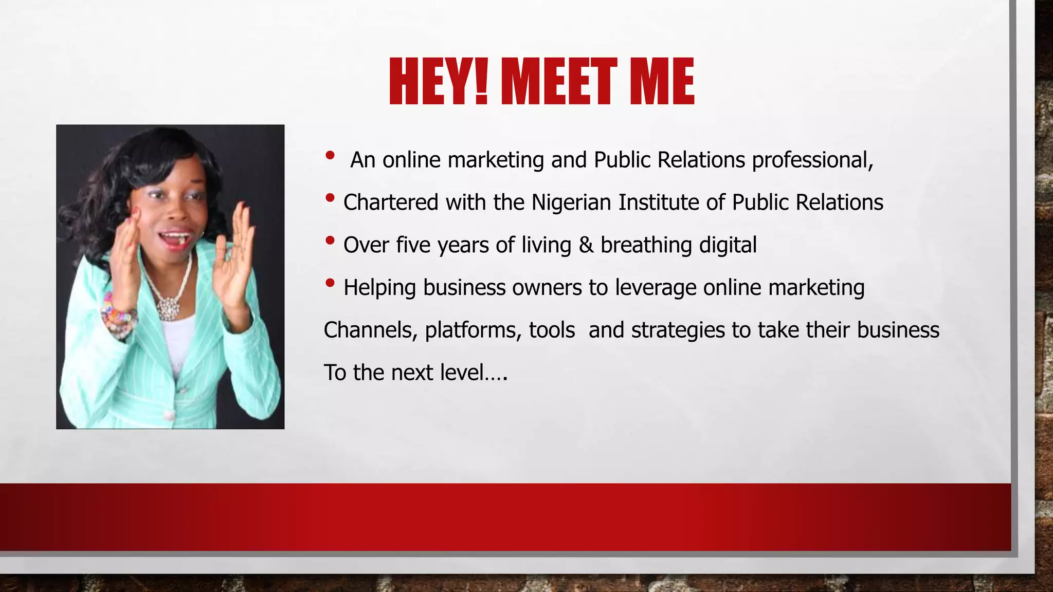 HEY! MEET ME
• An online marketing and Public Relations professional,
• Chartered with the Nigerian Institute of Public Relations
• Over five years of living & breathing digital
• Helping business owners to leverage online marketing
Channels, platforms, tools and strategies to take their business
To the next level….
 