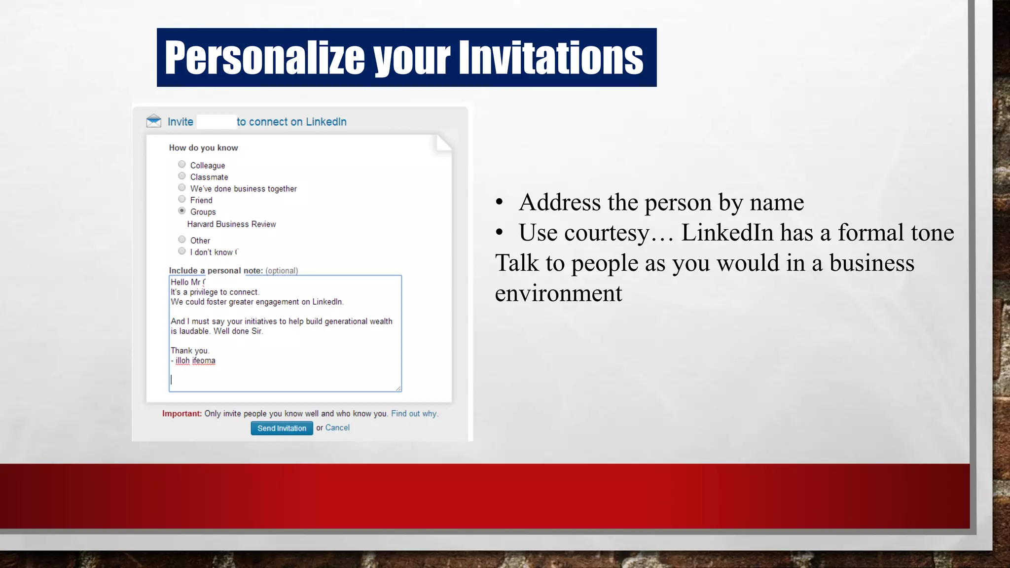 Personalize your Invitations
• Address the person by name
• Use courtesy… LinkedIn has a formal tone
Talk to people as you would in a business
environment
 