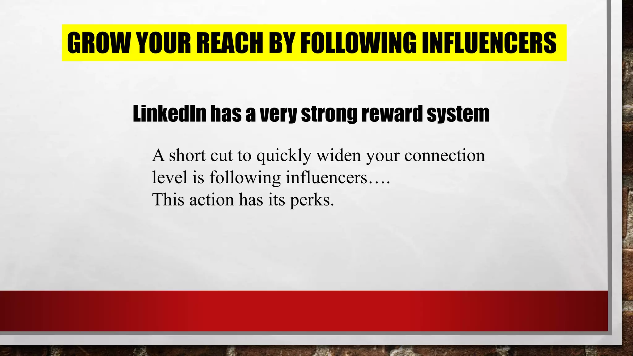 GROW YOUR REACH BY FOLLOWING INFLUENCERS
LinkedIn has a very strong reward system
A short cut to quickly widen your connection
level is following influencers….
This action has its perks.
 