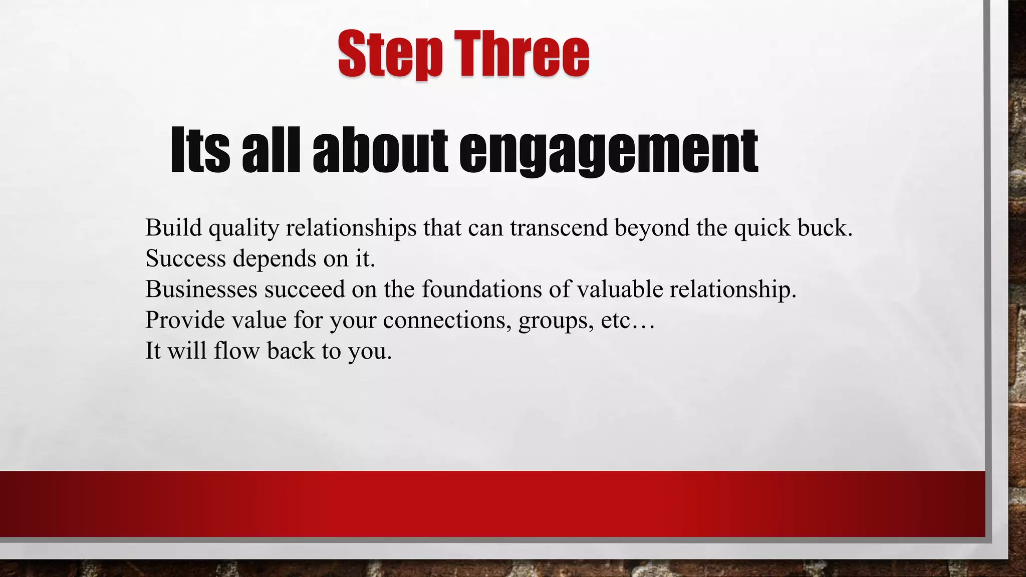 Step Three
Its all about engagement
Build quality relationships that can transcend beyond the quick buck.
Success depends on it.
Businesses succeed on the foundations of valuable relationship.
Provide value for your connections, groups, etc…
It will flow back to you.
 