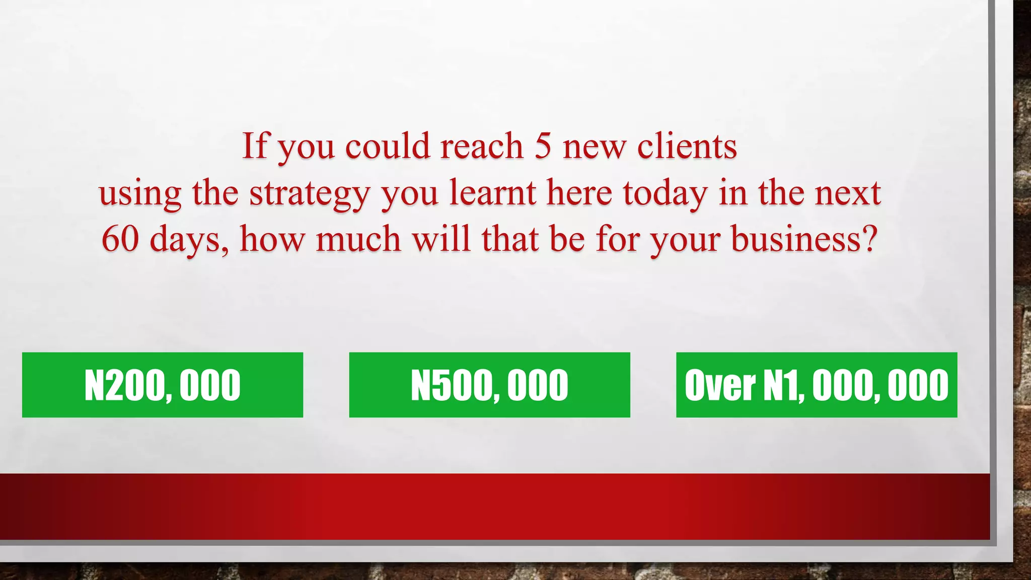 If you could reach 5 new clients
using the strategy you learnt here today in the next
60 days, how much will that be for your business?
N200, 000 Over N1, 000, 000N500, 000
 