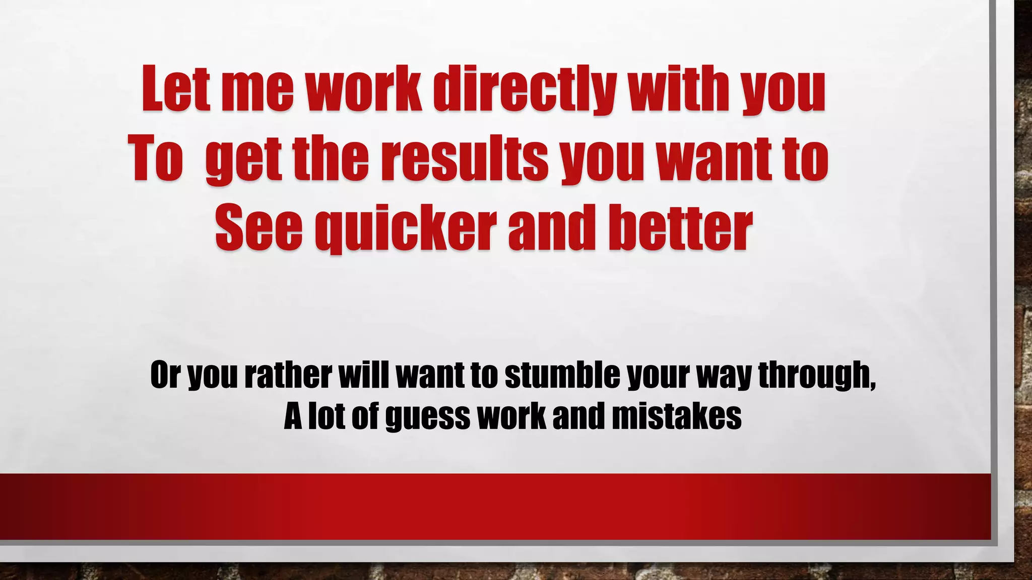 Let me work directly with you
To get the results you want to
See quicker and better
Or you rather will want to stumble your way through,
A lot of guess work and mistakes
 