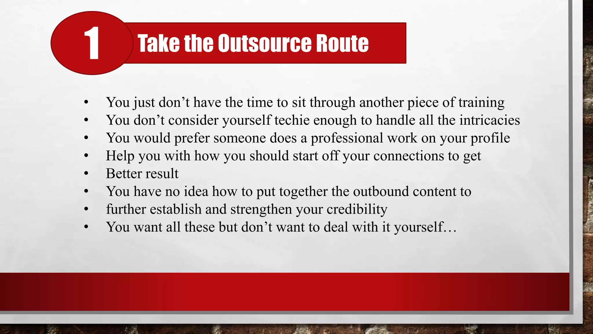 Take the Outsource Route1
• You just don’t have the time to sit through another piece of training
• You don’t consider yourself techie enough to handle all the intricacies
• You would prefer someone does a professional work on your profile
• Help you with how you should start off your connections to get
• Better result
• You have no idea how to put together the outbound content to
• further establish and strengthen your credibility
• You want all these but don’t want to deal with it yourself…
 