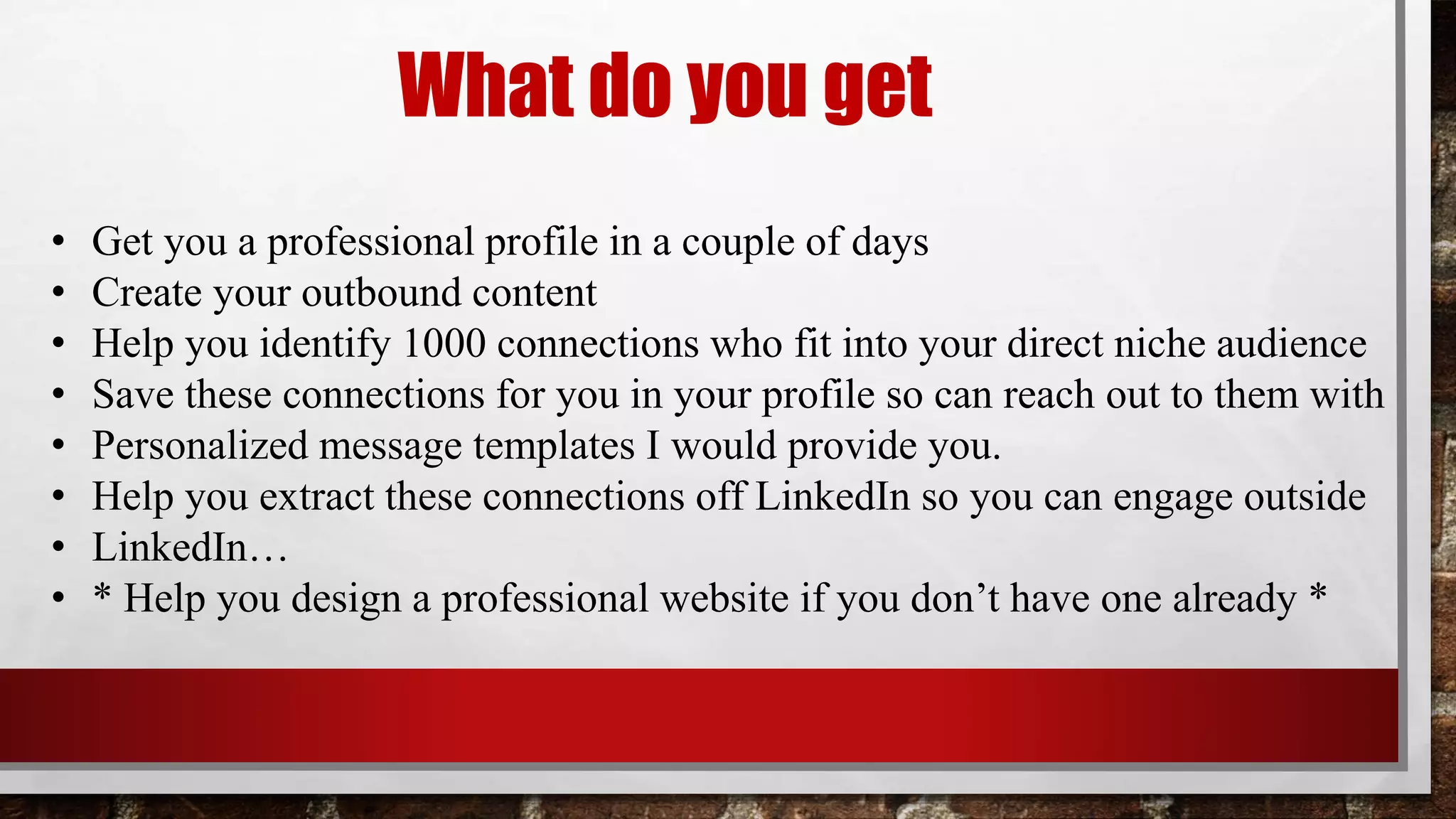 • Get you a professional profile in a couple of days
• Create your outbound content
• Help you identify 1000 connections who fit into your direct niche audience
• Save these connections for you in your profile so can reach out to them with
• Personalized message templates I would provide you.
• Help you extract these connections off LinkedIn so you can engage outside
• LinkedIn…
• * Help you design a professional website if you don’t have one already *
What do you get
 