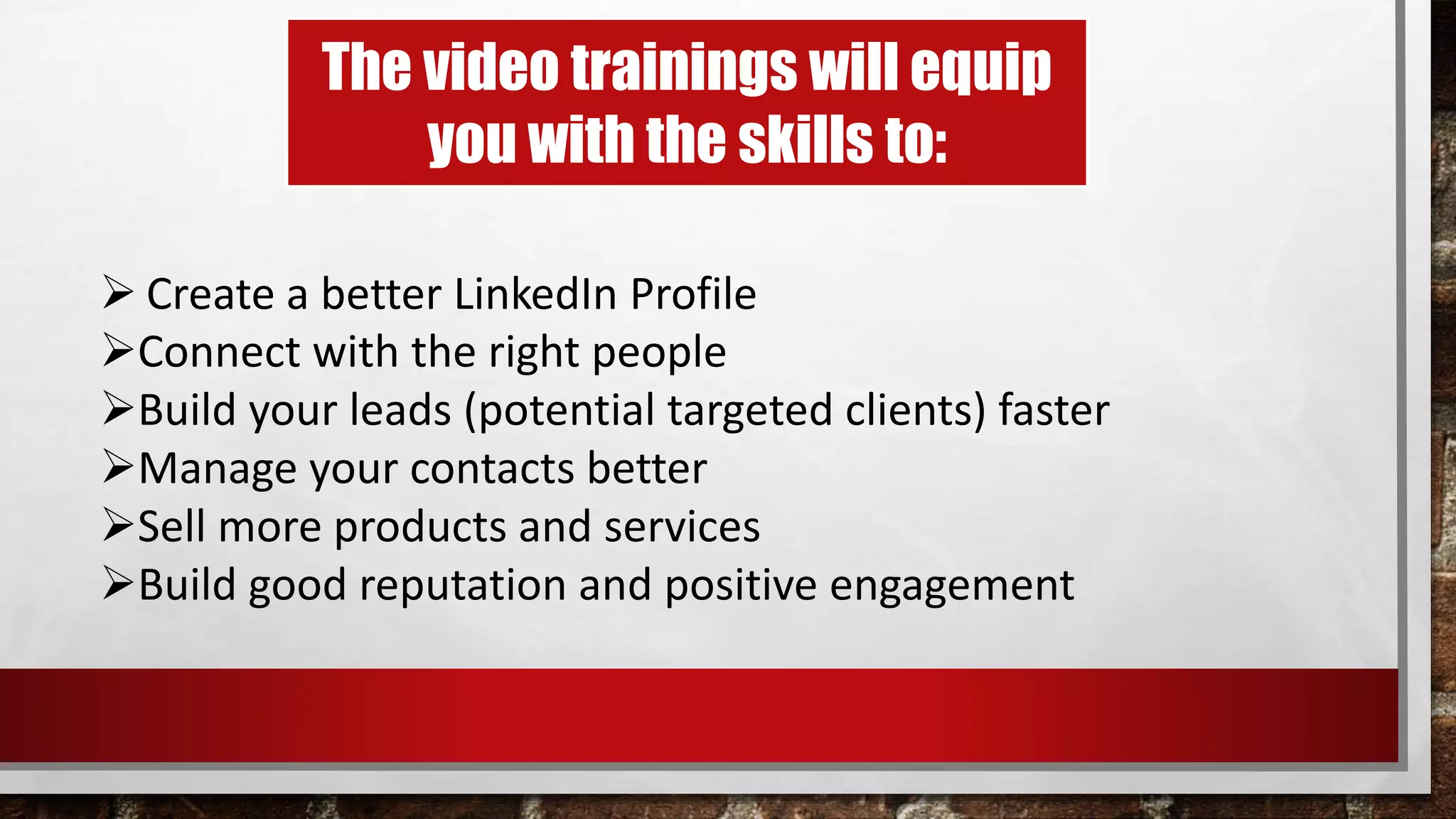 The video trainings will equip
you with the skills to:
 Create a better LinkedIn Profile
Connect with the right people
Build your leads (potential targeted clients) faster
Manage your contacts better
Sell more products and services
Build good reputation and positive engagement
 