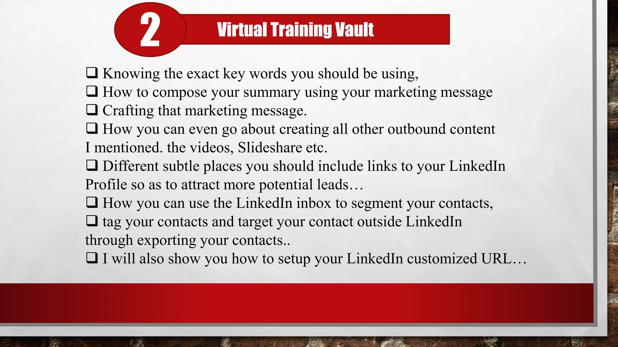  Knowing the exact key words you should be using,
 How to compose your summary using your marketing message
 Crafting that marketing message.
 How you can even go about creating all other outbound content
I mentioned. the videos, Slideshare etc.
 Different subtle places you should include links to your LinkedIn
Profile so as to attract more potential leads…
 How you can use the LinkedIn inbox to segment your contacts,
 tag your contacts and target your contact outside LinkedIn
through exporting your contacts..
 I will also show you how to setup your LinkedIn customized URL…
Virtual Training Vault
2
 