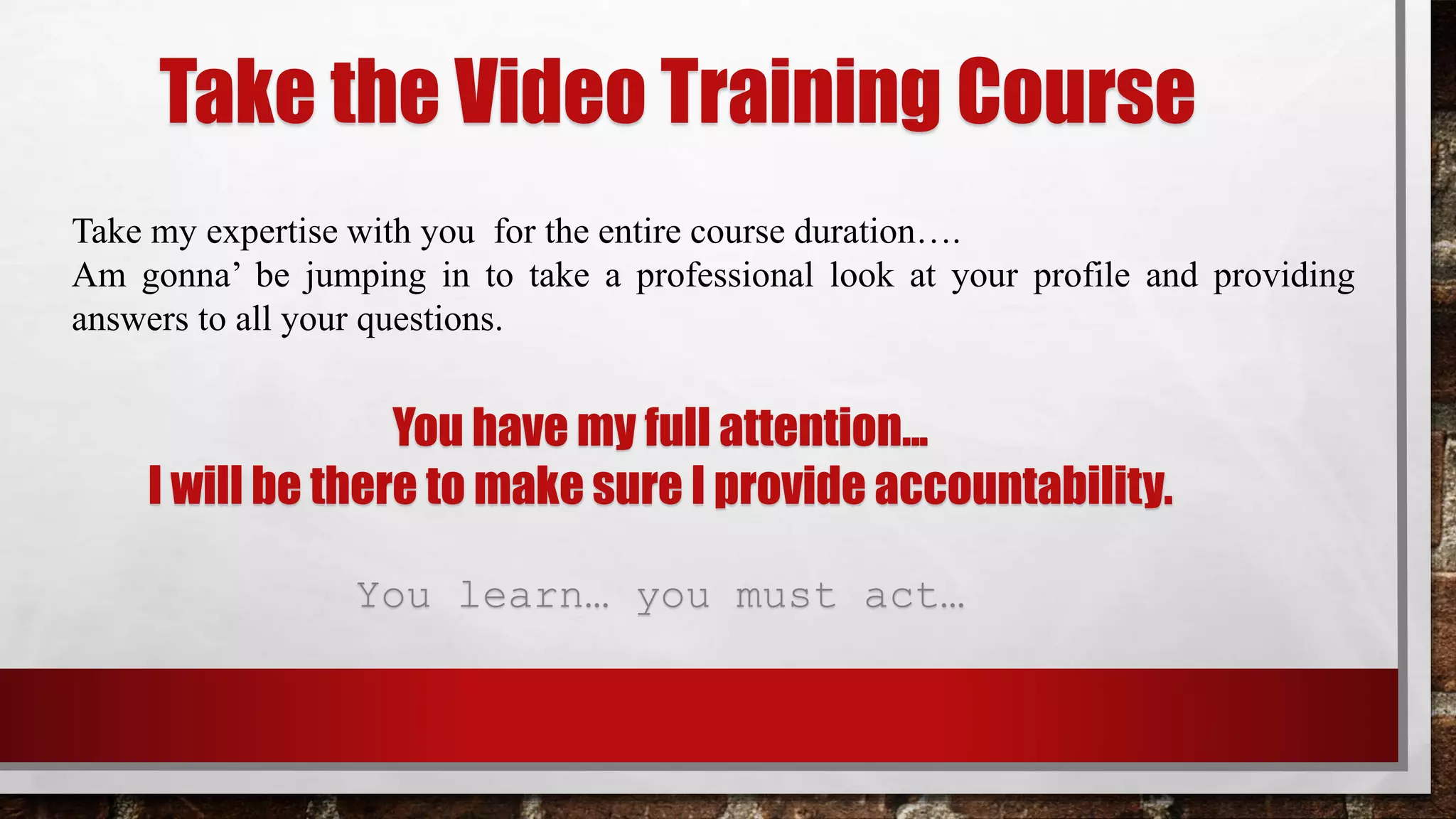 Take the Video Training Course
Take my expertise with you for the entire course duration….
Am gonna’ be jumping in to take a professional look at your profile and providing
answers to all your questions.
You have my full attention...
I will be there to make sure I provide accountability.
You learn… you must act…
 