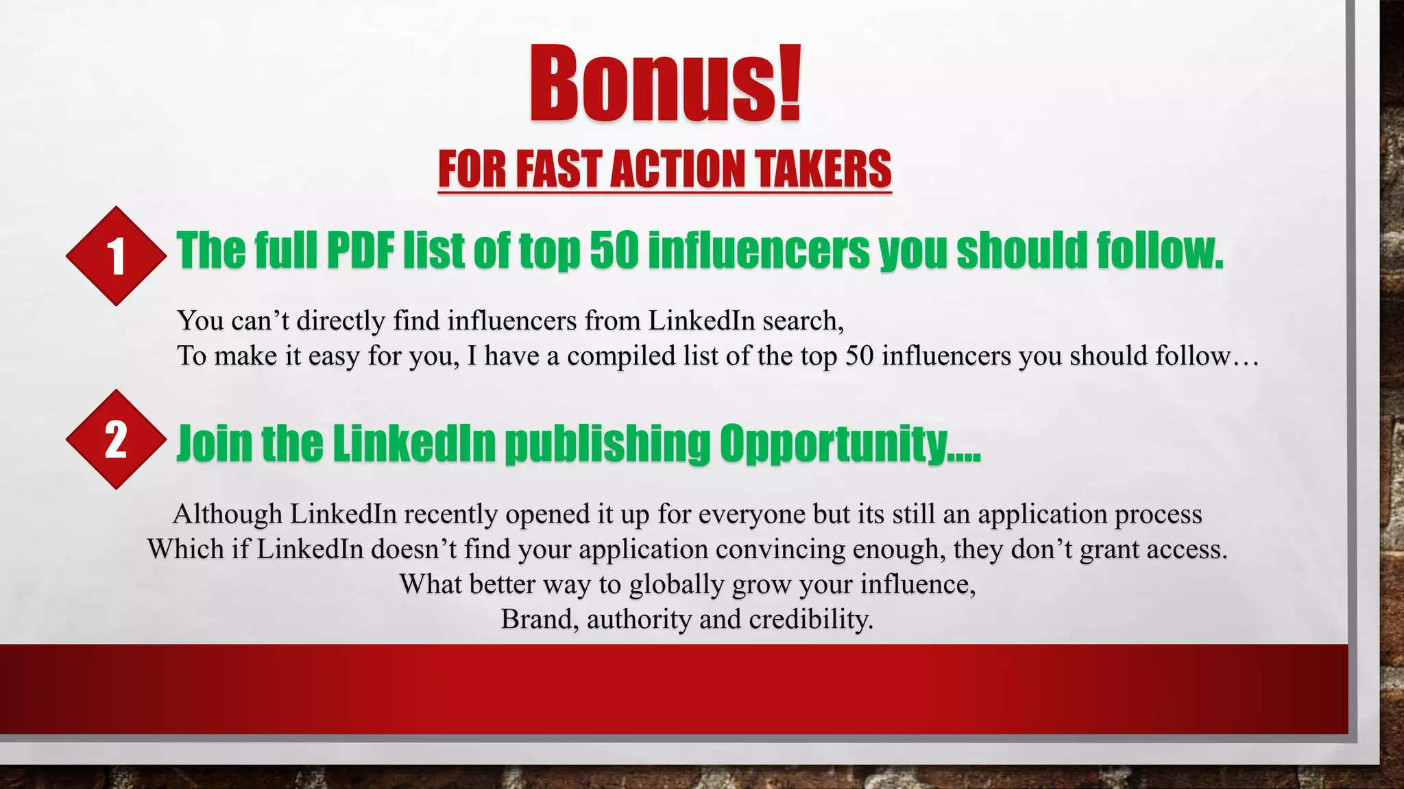 Bonus!
FOR FAST ACTION TAKERS
The full PDF list of top 50 influencers you should follow.
You can’t directly find influencers from LinkedIn search,
To make it easy for you, I have a compiled list of the top 50 influencers you should follow…
Although LinkedIn recently opened it up for everyone but its still an application process
Which if LinkedIn doesn’t find your application convincing enough, they don’t grant access.
What better way to globally grow your influence,
Brand, authority and credibility.
Join the LinkedIn publishing Opportunity….
1
2
 