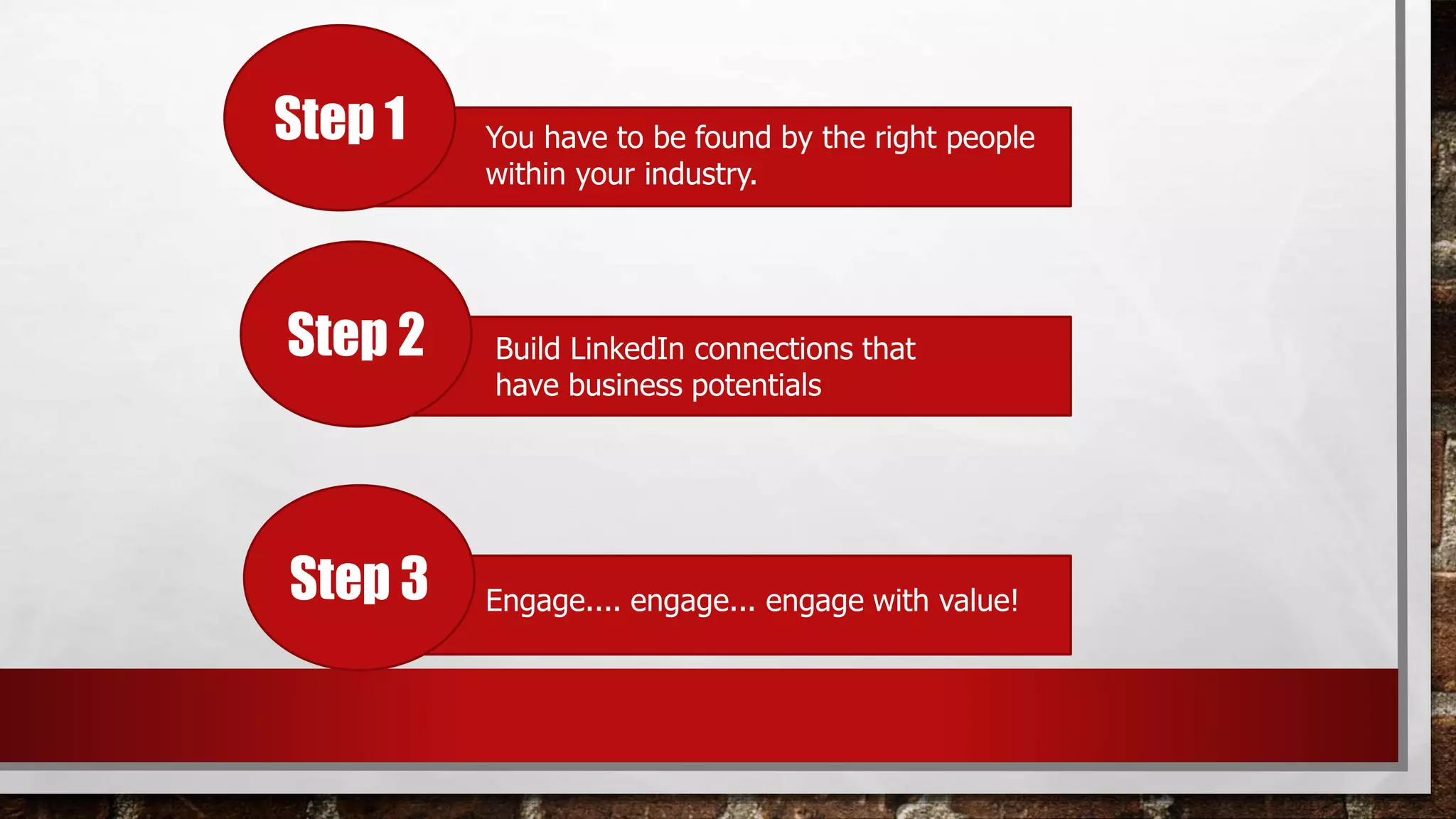 Step 1 You have to be found by the right people
within your industry.
Step 2
Step 3
Build LinkedIn connections that
have business potentials
Engage.... engage... engage with value!
 