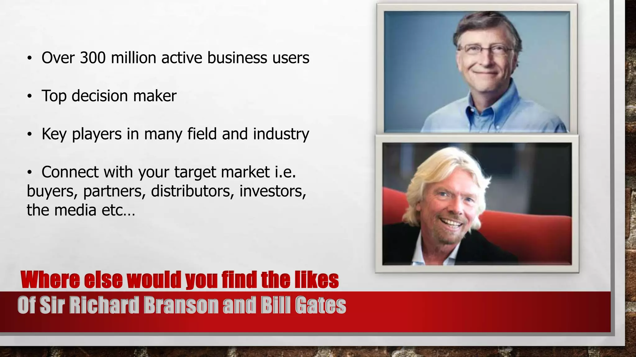 • Over 300 million active business users
• Top decision maker
• Key players in many field and industry
• Connect with your target market i.e.
buyers, partners, distributors, investors,
the media etc…
Where else would you find the likes
Of Sir Richard Branson and Bill Gates
 