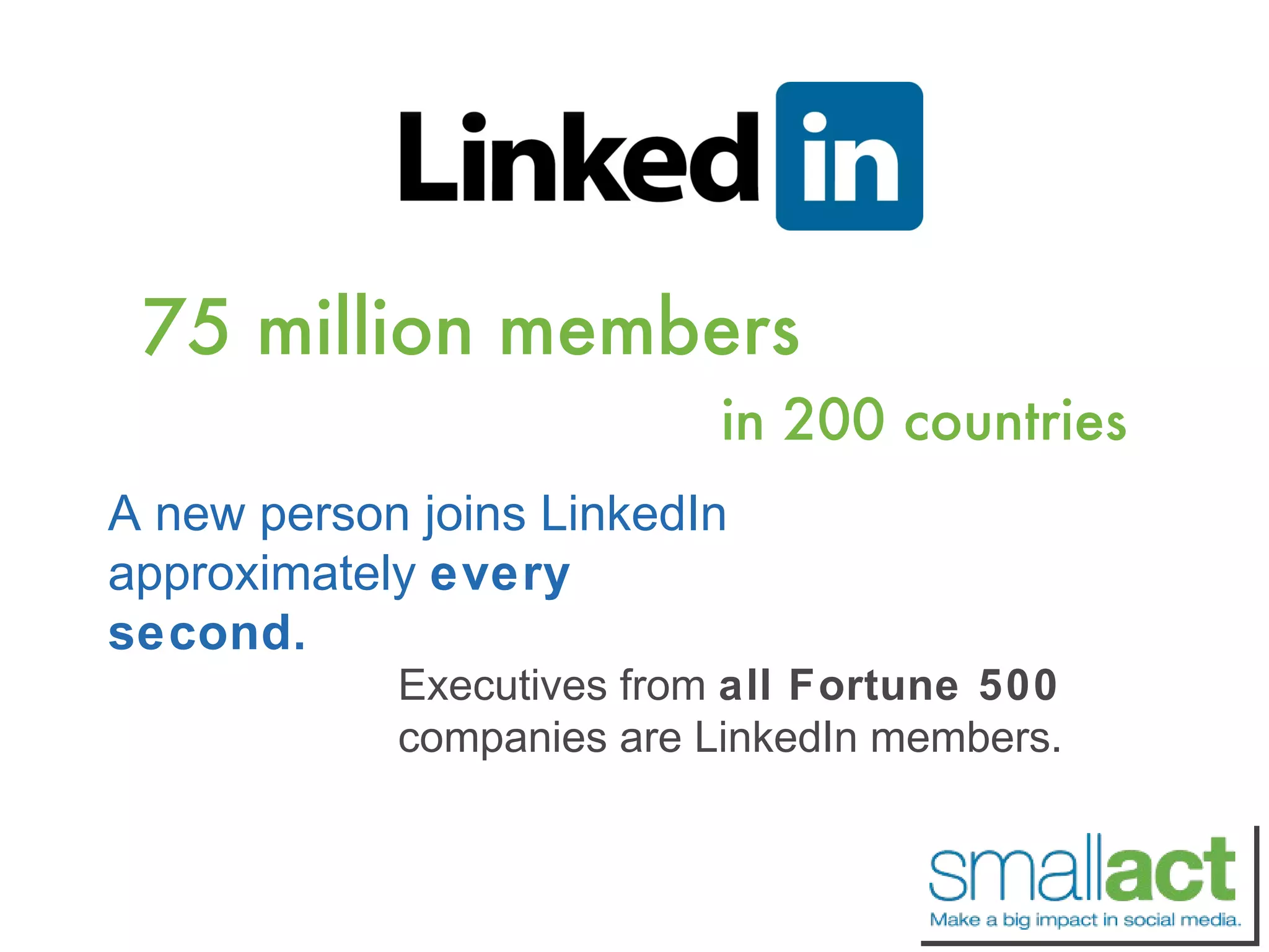 75 million members in 200 countries A new person joins LinkedIn approximately  every second. Executives from  all Fortune 500  companies are LinkedIn members. 