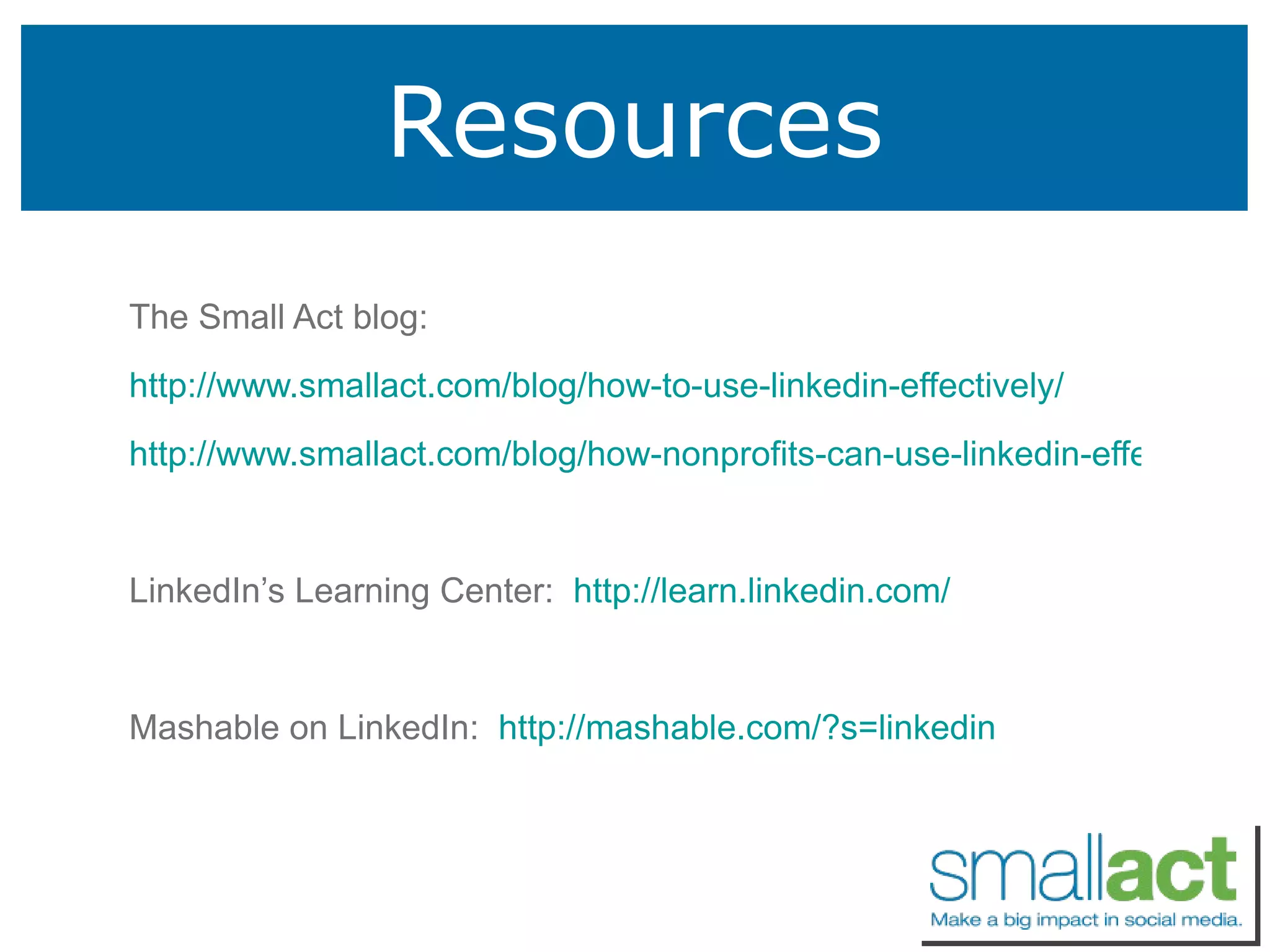 Resources The Small Act blog: http://www.smallact.com/blog/how-to-use-linkedin-effectively/ http://www.smallact.com/blog/how-nonprofits-can-use-linkedin-effectively/ LinkedIn’s Learning Center:  http://learn.linkedin.com/ Mashable on LinkedIn:  http://mashable.com/?s=linkedin 