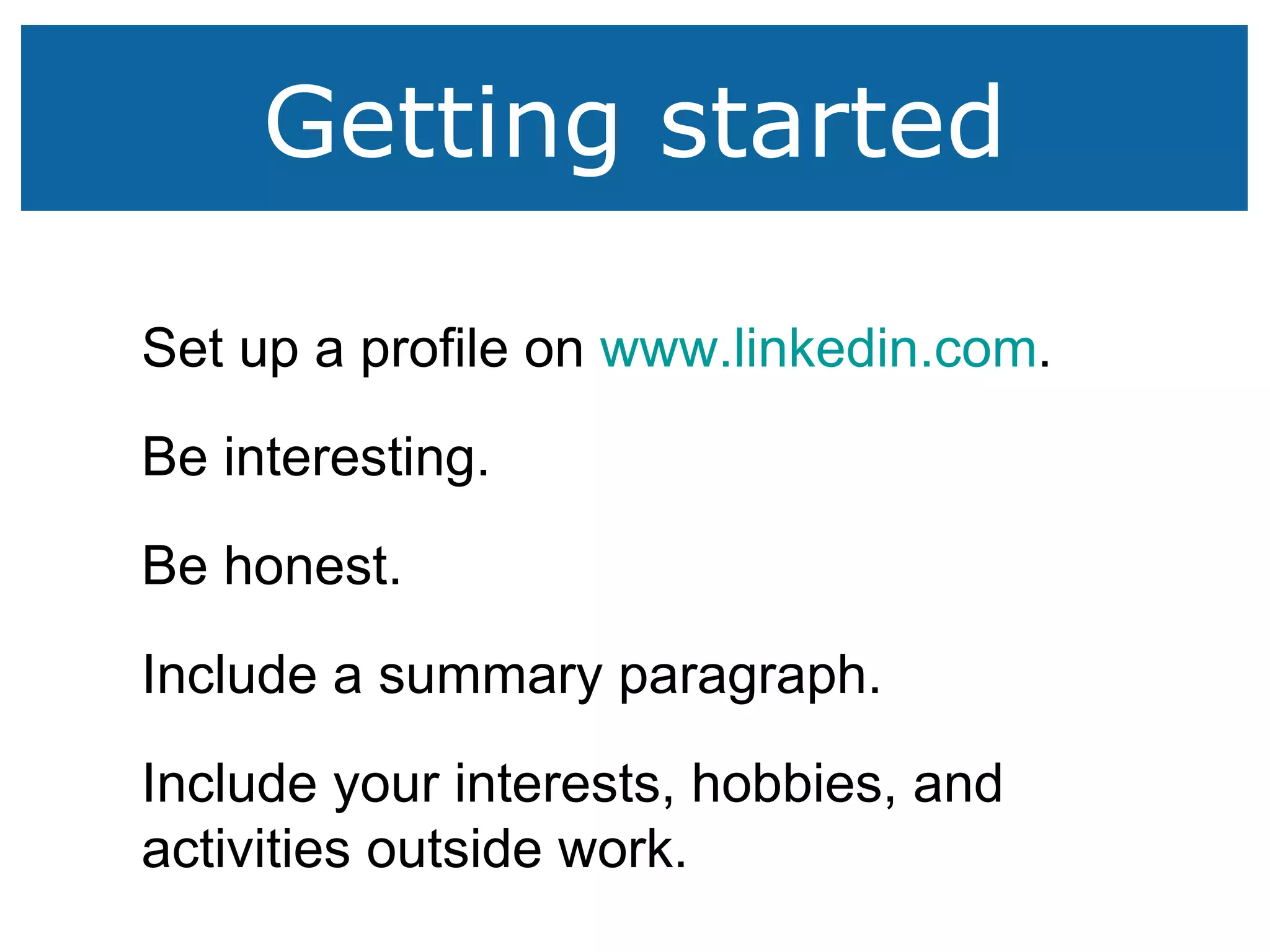Getting started Set up a profile on  www.linkedin.com . Be interesting. Be honest. Include a summary paragraph. Include your interests, hobbies, and activities outside work. 