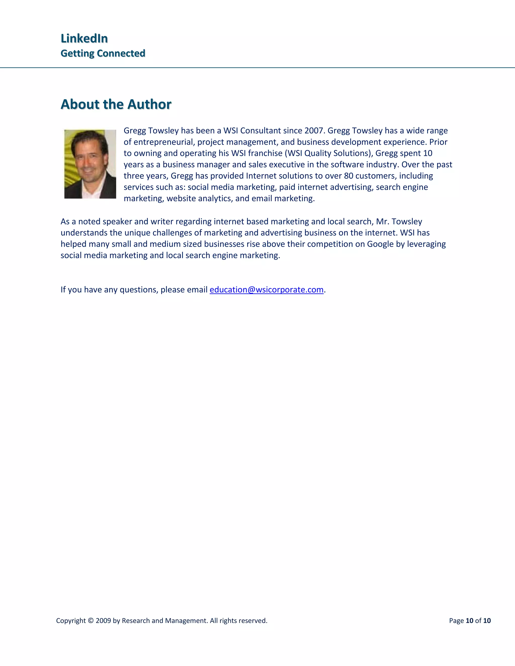 LinkedIn
 Getting Connected



 About the Author
                    Gregg Towsley has been a WSI Consultant since 2007. Gregg Towsley has a wide range
                    of entrepreneurial, project management, and business development experience. Prior
                    to owning and operating his WSI franchise (WSI Quality Solutions), Gregg spent 10
                    years as a business manager and sales executive in the software industry. Over the past
                    three years, Gregg has provided Internet solutions to over 80 customers, including
                    services such as: social media marketing, paid internet advertising, search engine
                    marketing, website analytics, and email marketing.

 As a noted speaker and writer regarding internet based marketing and local search, Mr. Towsley
 understands the unique challenges of marketing and advertising business on the internet. WSI has
 helped many small and medium sized businesses rise above their competition on Google by leveraging
 social media marketing and local search engine marketing.


 If you have any questions, please email education@wsicorporate.com.




Copyright © 2009 by Research and Management. All rights reserved.                                         Page 10 of 10
 