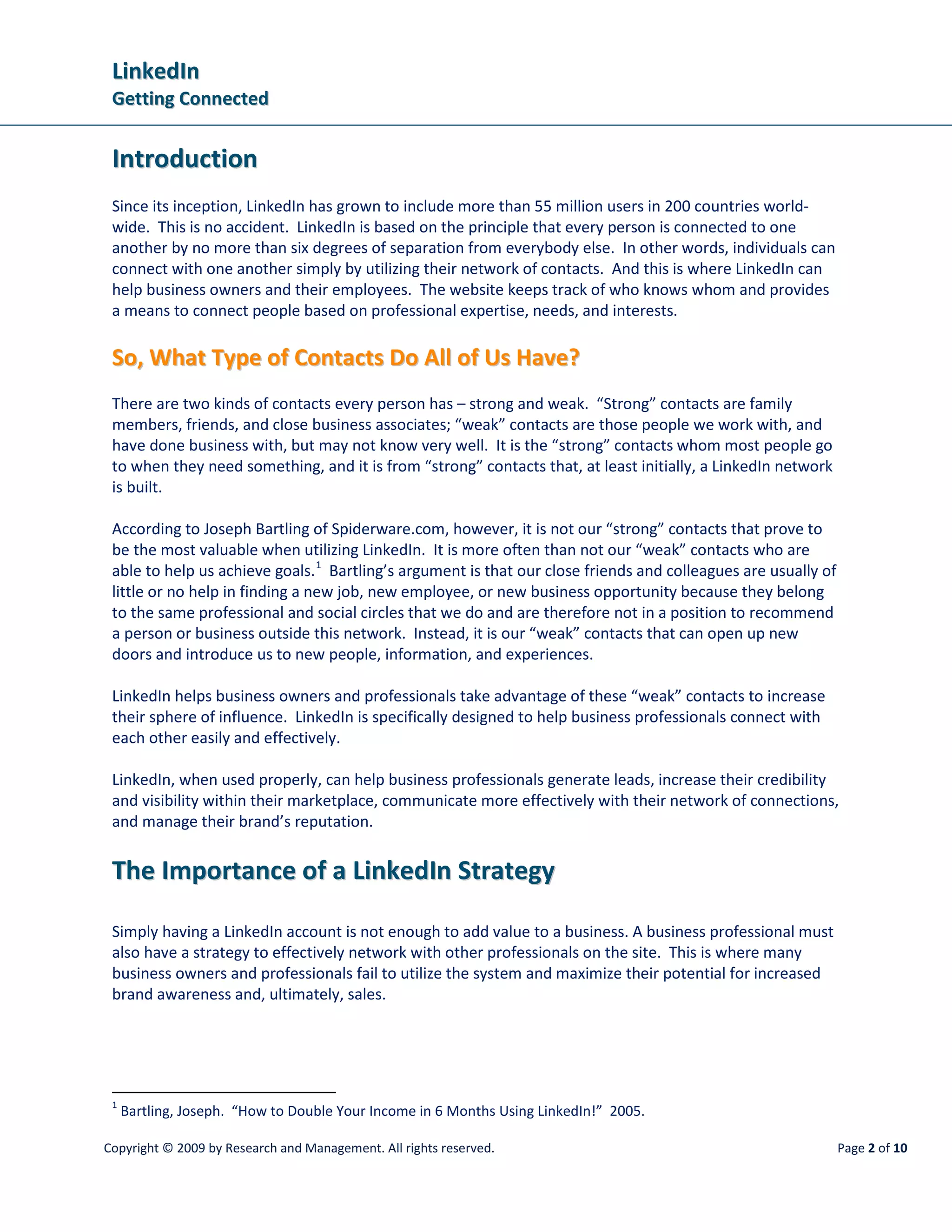 LinkedIn
 Getting Connected


 Introduction
 Since its inception, LinkedIn has grown to include more than 55 million users in 200 countries world-
 wide. This is no accident. LinkedIn is based on the principle that every person is connected to one
 another by no more than six degrees of separation from everybody else. In other words, individuals can
 connect with one another simply by utilizing their network of contacts. And this is where LinkedIn can
 help business owners and their employees. The website keeps track of who knows whom and provides
 a means to connect people based on professional expertise, needs, and interests.

 So, What Type of Contacts Do All of Us Have?
 There are two kinds of contacts every person has – strong and weak. “Strong” contacts are family
 members, friends, and close business associates; “weak” contacts are those people we work with, and
 have done business with, but may not know very well. It is the “strong” contacts whom most people go
 to when they need something, and it is from “strong” contacts that, at least initially, a LinkedIn network
 is built.

 According to Joseph Bartling of Spiderware.com, however, it is not our “strong” contacts that prove to
 be the most valuable when utilizing LinkedIn. It is more often than not our “weak” contacts who are
 able to help us achieve goals. 1 Bartling’s argument is that our close friends and colleagues are usually of
 little or no help in finding a new job, new employee, or new business opportunity because they belong
 to the same professional and social circles that we do and are therefore not in a position to recommend
 a person or business outside this network. Instead, it is our “weak” contacts that can open up new
 doors and introduce us to new people, information, and experiences.

 LinkedIn helps business owners and professionals take advantage of these “weak” contacts to increase
 their sphere of influence. LinkedIn is specifically designed to help business professionals connect with
 each other easily and effectively.

 LinkedIn, when used properly, can help business professionals generate leads, increase their credibility
 and visibility within their marketplace, communicate more effectively with their network of connections,
 and manage their brand’s reputation.


 The Importance of a LinkedIn Strategy

 Simply having a LinkedIn account is not enough to add value to a business. A business professional must
 also have a strategy to effectively network with other professionals on the site. This is where many
 business owners and professionals fail to utilize the system and maximize their potential for increased
 brand awareness and, ultimately, sales.




 1
     Bartling, Joseph. “How to Double Your Income in 6 Months Using LinkedIn!” 2005.

Copyright © 2009 by Research and Management. All rights reserved.                                               Page 2 of 10
 