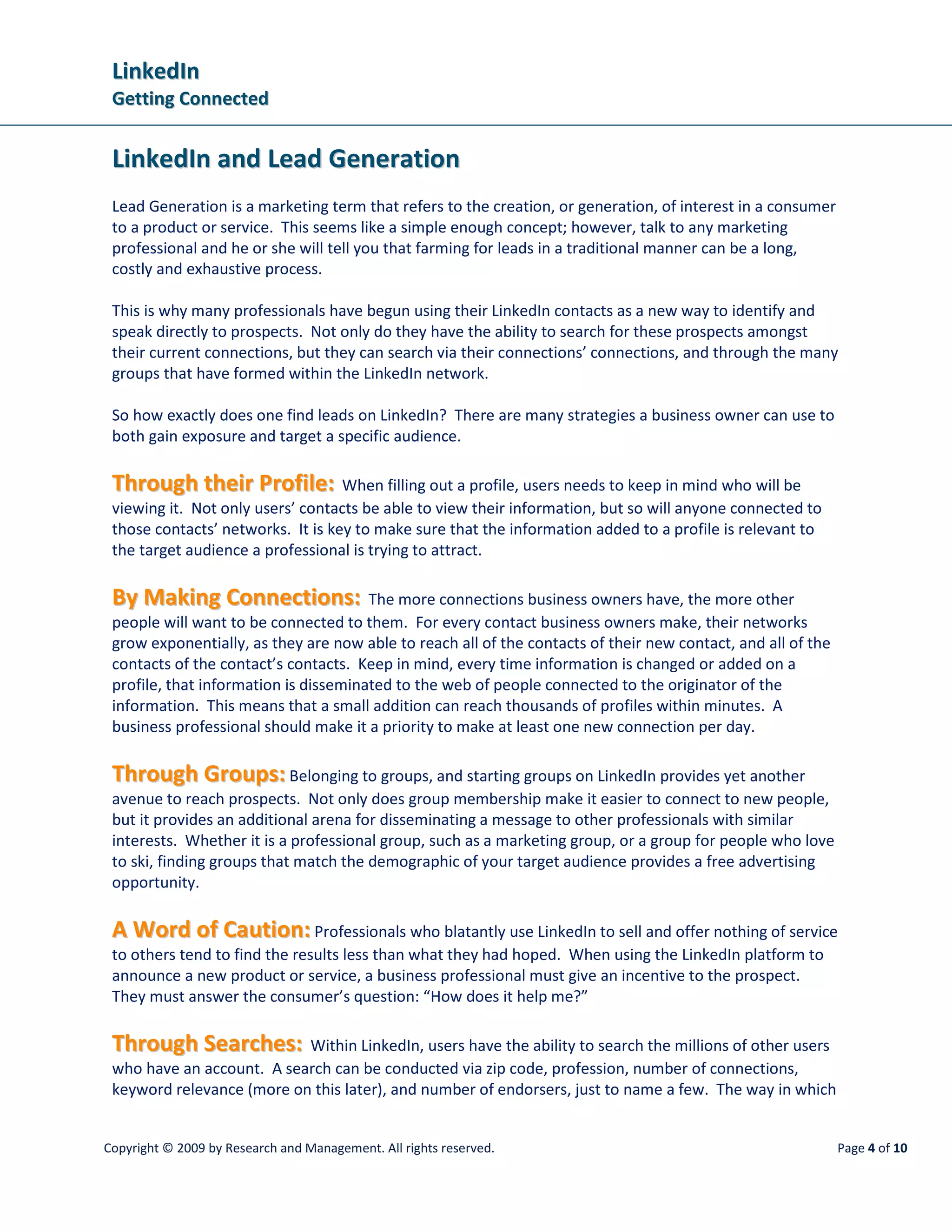 LinkedIn
 Getting Connected


 LinkedIn and Lead Generation
 Lead Generation is a marketing term that refers to the creation, or generation, of interest in a consumer
 to a product or service. This seems like a simple enough concept; however, talk to any marketing
 professional and he or she will tell you that farming for leads in a traditional manner can be a long,
 costly and exhaustive process.

 This is why many professionals have begun using their LinkedIn contacts as a new way to identify and
 speak directly to prospects. Not only do they have the ability to search for these prospects amongst
 their current connections, but they can search via their connections’ connections, and through the many
 groups that have formed within the LinkedIn network.

 So how exactly does one find leads on LinkedIn? There are many strategies a business owner can use to
 both gain exposure and target a specific audience.

 Through their Profile: When filling out a profile, users needs to keep in mind who will be
 viewing it. Not only users’ contacts be able to view their information, but so will anyone connected to
 those contacts’ networks. It is key to make sure that the information added to a profile is relevant to
 the target audience a professional is trying to attract.

 By Making Connections: The more connections business owners have, the more other
 people will want to be connected to them. For every contact business owners make, their networks
 grow exponentially, as they are now able to reach all of the contacts of their new contact, and all of the
 contacts of the contact’s contacts. Keep in mind, every time information is changed or added on a
 profile, that information is disseminated to the web of people connected to the originator of the
 information. This means that a small addition can reach thousands of profiles within minutes. A
 business professional should make it a priority to make at least one new connection per day.

 Through Groups: Belonging to groups, and starting groups on LinkedIn provides yet another
 avenue to reach prospects. Not only does group membership make it easier to connect to new people,
 but it provides an additional arena for disseminating a message to other professionals with similar
 interests. Whether it is a professional group, such as a marketing group, or a group for people who love
 to ski, finding groups that match the demographic of your target audience provides a free advertising
 opportunity.

 A Word of Caution: Professionals who blatantly use LinkedIn to sell and offer nothing of service
 to others tend to find the results less than what they had hoped. When using the LinkedIn platform to
 announce a new product or service, a business professional must give an incentive to the prospect.
 They must answer the consumer’s question: “How does it help me?”

 Through Searches: Within LinkedIn, users have the ability to search the millions of other users
 who have an account. A search can be conducted via zip code, profession, number of connections,
 keyword relevance (more on this later), and number of endorsers, just to name a few. The way in which


Copyright © 2009 by Research and Management. All rights reserved.                                             Page 4 of 10
 