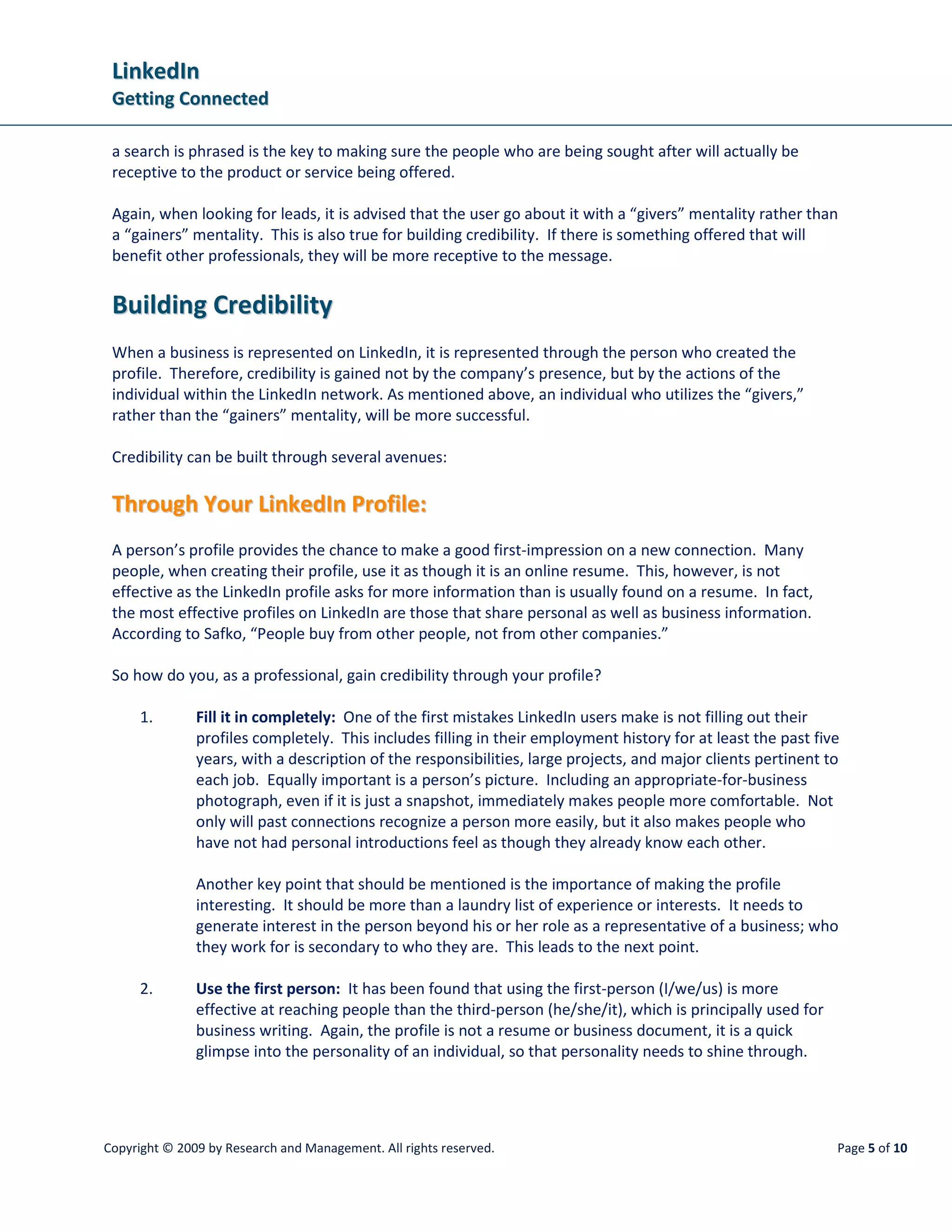 LinkedIn
 Getting Connected

 a search is phrased is the key to making sure the people who are being sought after will actually be
 receptive to the product or service being offered.

 Again, when looking for leads, it is advised that the user go about it with a “givers” mentality rather than
 a “gainers” mentality. This is also true for building credibility. If there is something offered that will
 benefit other professionals, they will be more receptive to the message.


 Building Credibility
 When a business is represented on LinkedIn, it is represented through the person who created the
 profile. Therefore, credibility is gained not by the company’s presence, but by the actions of the
 individual within the LinkedIn network. As mentioned above, an individual who utilizes the “givers,”
 rather than the “gainers” mentality, will be more successful.

 Credibility can be built through several avenues:

 Through Your LinkedIn Profile:
 A person’s profile provides the chance to make a good first-impression on a new connection. Many
 people, when creating their profile, use it as though it is an online resume. This, however, is not
 effective as the LinkedIn profile asks for more information than is usually found on a resume. In fact,
 the most effective profiles on LinkedIn are those that share personal as well as business information.
 According to Safko, “People buy from other people, not from other companies.”

 So how do you, as a professional, gain credibility through your profile?

      1.       Fill it in completely: One of the first mistakes LinkedIn users make is not filling out their
               profiles completely. This includes filling in their employment history for at least the past five
               years, with a description of the responsibilities, large projects, and major clients pertinent to
               each job. Equally important is a person’s picture. Including an appropriate-for-business
               photograph, even if it is just a snapshot, immediately makes people more comfortable. Not
               only will past connections recognize a person more easily, but it also makes people who
               have not had personal introductions feel as though they already know each other.

               Another key point that should be mentioned is the importance of making the profile
               interesting. It should be more than a laundry list of experience or interests. It needs to
               generate interest in the person beyond his or her role as a representative of a business; who
               they work for is secondary to who they are. This leads to the next point.

      2.       Use the first person: It has been found that using the first-person (I/we/us) is more
               effective at reaching people than the third-person (he/she/it), which is principally used for
               business writing. Again, the profile is not a resume or business document, it is a quick
               glimpse into the personality of an individual, so that personality needs to shine through.




Copyright © 2009 by Research and Management. All rights reserved.                                              Page 5 of 10
 
