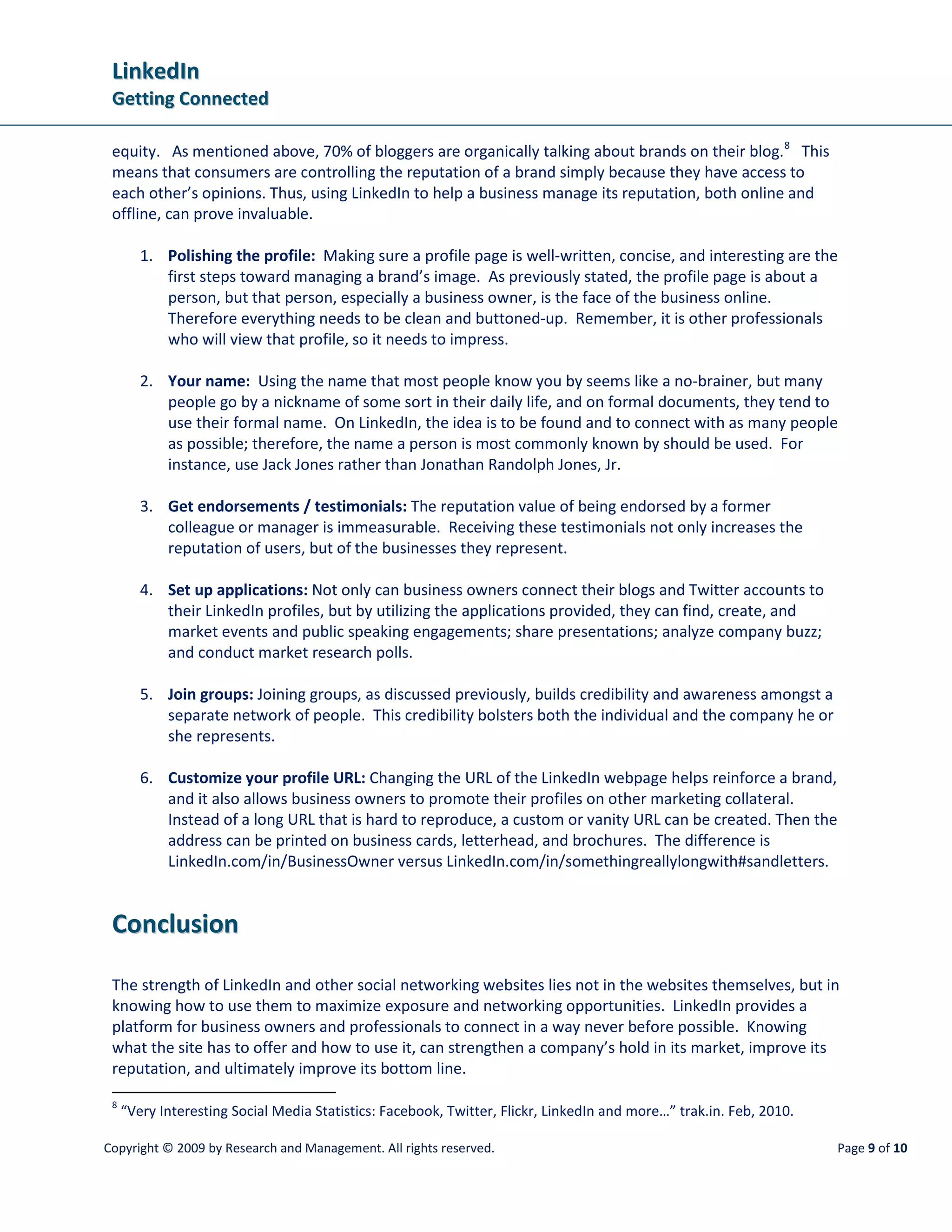 LinkedIn
 Getting Connected

 equity. As mentioned above, 70% of bloggers are organically talking about brands on their blog. 8 This
 means that consumers are controlling the reputation of a brand simply because they have access to
 each other’s opinions. Thus, using LinkedIn to help a business manage its reputation, both online and
 offline, can prove invaluable.

        1. Polishing the profile: Making sure a profile page is well-written, concise, and interesting are the
           first steps toward managing a brand’s image. As previously stated, the profile page is about a
           person, but that person, especially a business owner, is the face of the business online.
           Therefore everything needs to be clean and buttoned-up. Remember, it is other professionals
           who will view that profile, so it needs to impress.

        2. Your name: Using the name that most people know you by seems like a no-brainer, but many
           people go by a nickname of some sort in their daily life, and on formal documents, they tend to
           use their formal name. On LinkedIn, the idea is to be found and to connect with as many people
           as possible; therefore, the name a person is most commonly known by should be used. For
           instance, use Jack Jones rather than Jonathan Randolph Jones, Jr.

        3. Get endorsements / testimonials: The reputation value of being endorsed by a former
           colleague or manager is immeasurable. Receiving these testimonials not only increases the
           reputation of users, but of the businesses they represent.

        4. Set up applications: Not only can business owners connect their blogs and Twitter accounts to
           their LinkedIn profiles, but by utilizing the applications provided, they can find, create, and
           market events and public speaking engagements; share presentations; analyze company buzz;
           and conduct market research polls.

        5. Join groups: Joining groups, as discussed previously, builds credibility and awareness amongst a
           separate network of people. This credibility bolsters both the individual and the company he or
           she represents.

        6. Customize your profile URL: Changing the URL of the LinkedIn webpage helps reinforce a brand,
           and it also allows business owners to promote their profiles on other marketing collateral.
           Instead of a long URL that is hard to reproduce, a custom or vanity URL can be created. Then the
           address can be printed on business cards, letterhead, and brochures. The difference is
           LinkedIn.com/in/BusinessOwner versus LinkedIn.com/in/somethingreallylongwith#sandletters.


 Conclusion

 The strength of LinkedIn and other social networking websites lies not in the websites themselves, but in
 knowing how to use them to maximize exposure and networking opportunities. LinkedIn provides a
 platform for business owners and professionals to connect in a way never before possible. Knowing
 what the site has to offer and how to use it, can strengthen a company’s hold in its market, improve its
 reputation, and ultimately improve its bottom line.
 8
     “Very Interesting Social Media Statistics: Facebook, Twitter, Flickr, LinkedIn and more…” trak.in. Feb, 2010.

Copyright © 2009 by Research and Management. All rights reserved.                                                    Page 9 of 10
 