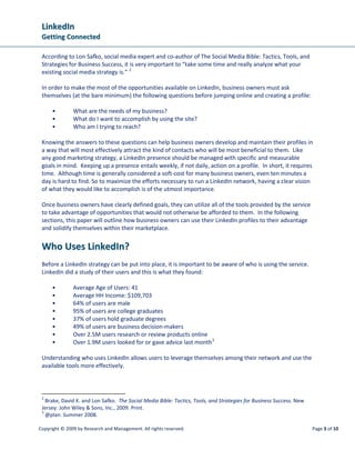 LinkedIn
 Getting Connected

 According to Lon Safko, social media expert and co-author of The Social Media Bible: Tactics, Tools, and
 Strategies for Business Success, it is very important to “take some time and really analyze what your
 existing social media strategy is.” 2

 In order to make the most of the opportunities available on LinkedIn, business owners must ask
 themselves (at the bare minimum) the following questions before jumping online and creating a profile:

      •        What are the needs of my business?
      •        What do I want to accomplish by using the site?
      •        Who am I trying to reach?

 Knowing the answers to these questions can help business owners develop and maintain their profiles in
 a way that will most effectively attract the kind of contacts who will be most beneficial to them. Like
 any good marketing strategy, a LinkedIn presence should be managed with specific and measurable
 goals in mind. Keeping up a presence entails weekly, if not daily, action on a profile. In short, it requires
 time. Although time is generally considered a soft-cost for many business owners, even ten minutes a
 day is hard to find. So to maximize the efforts necessary to run a LinkedIn network, having a clear vision
 of what they would like to accomplish is of the utmost importance.

 Once business owners have clearly defined goals, they can utilize all of the tools provided by the service
 to take advantage of opportunities that would not otherwise be afforded to them. In the following
 sections, this paper will outline how business owners can use their LinkedIn profiles to their advantage
 and solidify themselves within their marketplace.


 Who Uses LinkedIn?
 Before a LinkedIn strategy can be put into place, it is important to be aware of who is using the service.
 LinkedIn did a study of their users and this is what they found:

      •        Average Age of Users: 41
      •        Average HH Income: $109,703
      •        64% of users are male
      •        95% of users are college graduates
      •        37% of users hold graduate degrees
      •        49% of users are business decision-makers
      •        Over 2.5M users research or review products online
      •        Over 1.9M users looked for or gave advice last month 3

 Understanding who uses LinkedIn allows users to leverage themselves among their network and use the
 available tools more effectively.



 2
   Brake, David K. and Lon Safko. The Social Media Bible: Tactics, Tools, and Strategies for Business Success. New
 Jersey: John Wiley & Sons, Inc., 2009. Print.
 3
   @plan. Summer 2008.

Copyright © 2009 by Research and Management. All rights reserved.                                                    Page 3 of 10
 