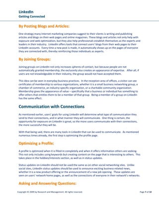 LinkedIn
 Getting Connected

 By Posting Blogs and Articles:
 One strategy many Internet marketing companies suggest to their clients is writing and publishing
 articles and blogs on their web pages and online magazines. These blogs and articles not only help with
 exposure and web optimization, but they also help professionals establish themselves as the experts and
 leaders in their industry. LinkedIn offers tools that connect users’ blogs from their web pages to their
 LinkedIn accounts. Every time a new post is made, it automatically shows up on the pages of everyone
 they are connected with, thereby reinforcing those individuals as experts.

 By Joining Groups:
 Joining groups on LinkedIn not only increases spheres of contact, but because people are not
 automatically granted membership, the exclusivity also creates an appearance of expertise. After all, if
 users are not knowledgeable in their industry, the group would not have accepted them.

 This idea can be seen in everyday business practices. In the reception area of offices, a visitor can see
 certificates of membership to various organizations, whether it is a small business networking group, a
 chamber of commerce, an industry-specific organization, or a charitable community organization.
 Membership gives the appearance of value – specifically that a business or individual has something to
 offer others that entitles them to be a member of that group. Being a member of a group on LinkedIn
 has the same effect.


 Communication with Connections
 As mentioned earlier, users’ goals for using LinkedIn will determine what type of communication they
 send to their connections, and in what manner they will communicate. One thing is certain, the
 opportunity for exposure on LinkedIn is great, so the more users communicate with their connections,
 the more successful they will be.

 With that being said, there are many tools in LinkedIn that can be used to communicate. As mentioned
 numerous times already, the first step is optimizing the profile page.

 Optimizing a Profile:
 A profile is optimized when it is filled-in completely and when it offers information others are seeking.
 This not only includes using keywords but creating content on the page that is interesting to others. This
 takes place in the hobbies/interests section, as well as in status updates.

 Status updates on LinkedIn should not be used the same as on other social networking sites. Unlike
 social sites, LinkedIn status updates should be used to announce exciting business-related news,
 whether it is a new product offering or the announcement of a new job opening. These updates are
 seen on users’ network home pages, as well as the connections of everyone in their network’s networks.

 Asking and Answering Questions:
Copyright © 2009 by Research and Management. All rights reserved.                                            Page 7 of 10
 