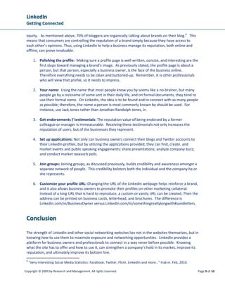 LinkedIn
 Getting Connected

 equity. As mentioned above, 70% of bloggers are organically talking about brands on their blog. 8 This
 means that consumers are controlling the reputation of a brand simply because they have access to
 each other’s opinions. Thus, using LinkedIn to help a business manage its reputation, both online and
 offline, can prove invaluable.

        1. Polishing the profile: Making sure a profile page is well-written, concise, and interesting are the
           first steps toward managing a brand’s image. As previously stated, the profile page is about a
           person, but that person, especially a business owner, is the face of the business online.
           Therefore everything needs to be clean and buttoned-up. Remember, it is other professionals
           who will view that profile, so it needs to impress.

        2. Your name: Using the name that most people know you by seems like a no-brainer, but many
           people go by a nickname of some sort in their daily life, and on formal documents, they tend to
           use their formal name. On LinkedIn, the idea is to be found and to connect with as many people
           as possible; therefore, the name a person is most commonly known by should be used. For
           instance, use Jack Jones rather than Jonathan Randolph Jones, Jr.

        3. Get endorsements / testimonials: The reputation value of being endorsed by a former
           colleague or manager is immeasurable. Receiving these testimonials not only increases the
           reputation of users, but of the businesses they represent.

        4. Set up applications: Not only can business owners connect their blogs and Twitter accounts to
           their LinkedIn profiles, but by utilizing the applications provided, they can find, create, and
           market events and public speaking engagements; share presentations; analyze company buzz;
           and conduct market research polls.

        5. Join groups: Joining groups, as discussed previously, builds credibility and awareness amongst a
           separate network of people. This credibility bolsters both the individual and the company he or
           she represents.

        6. Customize your profile URL: Changing the URL of the LinkedIn webpage helps reinforce a brand,
           and it also allows business owners to promote their profiles on other marketing collateral.
           Instead of a long URL that is hard to reproduce, a custom or vanity URL can be created. Then the
           address can be printed on business cards, letterhead, and brochures. The difference is
           LinkedIn.com/in/BusinessOwner versus LinkedIn.com/in/somethingreallylongwith#sandletters.


 Conclusion

 The strength of LinkedIn and other social networking websites lies not in the websites themselves, but in
 knowing how to use them to maximize exposure and networking opportunities. LinkedIn provides a
 platform for business owners and professionals to connect in a way never before possible. Knowing
 what the site has to offer and how to use it, can strengthen a company’s hold in its market, improve its
 reputation, and ultimately improve its bottom line.
 8
     “Very Interesting Social Media Statistics: Facebook, Twitter, Flickr, LinkedIn and more…” trak.in. Feb, 2010.

Copyright © 2009 by Research and Management. All rights reserved.                                                    Page 9 of 10
 