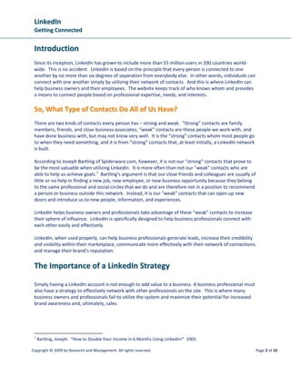 LLiinnkkeeddIInn
GGeettttiinngg CCoonnnneecctteedd
Copyright © 2009 by Research and Management. All rights reserved. Page 2 of 10
IInnttrroodduuccttiioonn
Since its inception, LinkedIn has grown to include more than 55 million users in 200 countries world-
wide. This is no accident. LinkedIn is based on the principle that every person is connected to one
another by no more than six degrees of separation from everybody else. In other words, individuals can
connect with one another simply by utilizing their network of contacts. And this is where LinkedIn can
help business owners and their employees. The website keeps track of who knows whom and provides
a means to connect people based on professional expertise, needs, and interests.
SSoo,, WWhhaatt TTyyppee ooff CCoonnttaaccttss DDoo AAllll ooff UUss HHaavvee??
There are two kinds of contacts every person has – strong and weak. “Strong” contacts are family
members, friends, and close business associates; “weak” contacts are those people we work with, and
have done business with, but may not know very well. It is the “strong” contacts whom most people go
to when they need something, and it is from “strong” contacts that, at least initially, a LinkedIn network
is built.
According to Joseph Bartling of Spiderware.com, however, it is not our “strong” contacts that prove to
be the most valuable when utilizing LinkedIn. It is more often than not our “weak” contacts who are
able to help us achieve goals.1
TThhee IImmppoorrttaannccee ooff aa LLiinnkkeeddIInn SSttrraatteeggyy
Bartling’s argument is that our close friends and colleagues are usually of
little or no help in finding a new job, new employee, or new business opportunity because they belong
to the same professional and social circles that we do and are therefore not in a position to recommend
a person or business outside this network. Instead, it is our “weak” contacts that can open up new
doors and introduce us to new people, information, and experiences.
LinkedIn helps business owners and professionals take advantage of these “weak” contacts to increase
their sphere of influence. LinkedIn is specifically designed to help business professionals connect with
each other easily and effectively.
LinkedIn, when used properly, can help business professionals generate leads, increase their credibility
and visibility within their marketplace, communicate more effectively with their network of connections,
and manage their brand’s reputation.
Simply having a LinkedIn account is not enough to add value to a business. A business professional must
also have a strategy to effectively network with other professionals on the site. This is where many
business owners and professionals fail to utilize the system and maximize their potential for increased
brand awareness and, ultimately, sales.
1
Bartling, Joseph. “How to Double Your Income in 6 Months Using LinkedIn!” 2005.
 